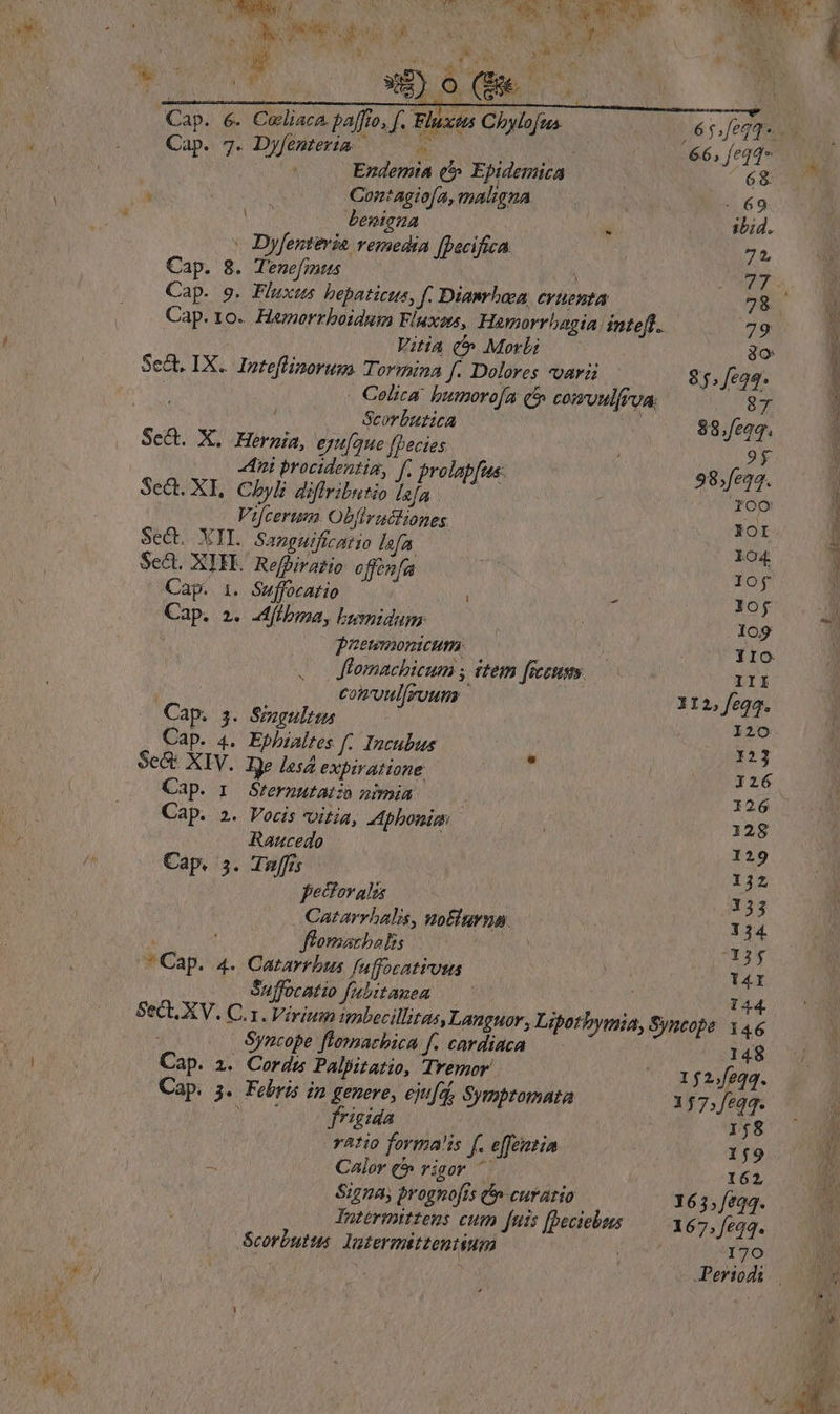 d T LOMA ;. x b  1 Cap. 6. Caliaca paffto, f. Fluxtts Chylofus Cap. 7. Dyfemteria | 5 j RS po i Ezndemia (t Epidemica ^ | Contagiofa, maligna At beniena : Dyfenteria remedia [pacifica Cap. 8. Tenefmtus 8 Cap. 9. Fluxts bepaticus, f. Dianrhoca, CY ent Cap. 10. Hezorrboidum Fluxens, Hamorrbagia ineft. Vitia t» Morbi Sect. IX. Inteflinorum. Tormina f. Dolores voavii (E - Celica. bumorofa (5 comoulferua. ^ s — Georbutica ScQ. X. Hernia, eyu[que fpecies | ni procidentia, ff. prolapfus: Sed. XL, Chyli diffributio lefa Vifcerum Obfirachiones SeQ. XIL Sapguifcatio lofa Sc&amp;t. XIFE. Refbiratio offenfa Cap. i. Suffocatio | Cap. 2. Jfibipa, bwmidum | 0 ueumonmcum | . Jiomachicum ; ttem [secum comvulfrouns | LI P Cap. s. Singulis Cap. 4. Epbialtes f. Incubus Se&amp;t XIV. Ije Les4 expiratione Cap. 1. Srerputatzo nimia , Cap. 2. Vocis vitia, A phbonim Raucedo Cap. 5. Tuffis pectoralas Catarrbalis, wolurna.  ; flomacbalis !  Cap. 4. Catarrbus fuffocatius Suffocatio fubitauea Syncope fiomachica f. cardiaca Cap. a. Cords Palpitatio, Tremor Cap. 5. Febris in genere, ejua, Symptomata Won od rigida j vatio forma!is f. e[feintia y Calor (5 rigor Signa, prognofts curatio Tatérmtttens cum [uis [Deciebus Scorbutts. Yatermittenuium 66; feqq 68. 85. feqq. 87 $8.feoq. 9y 98,fe24. fOC* XoI lO4 lof 10$ .1o9 III XI2, feqq. 120 123 I26 128 129 1j2 153 3 34. XX3y T4I 144. .148 152.feqq. 1,58 159 162, 163; fe24. 70 X» aac a ani € REPRE. Jae SIM, oe cr IQ IN LT
