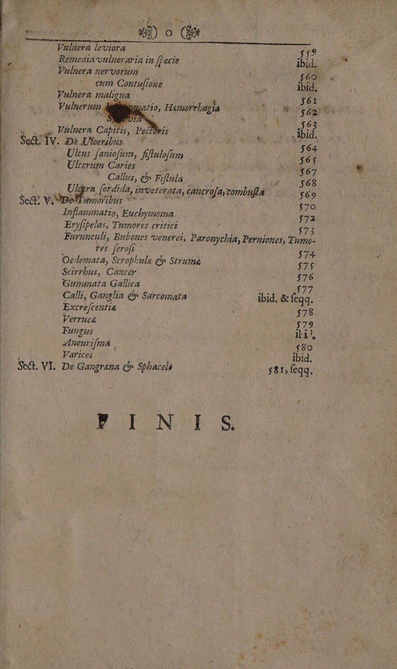 Vulaera leviora Remedata-vulnerartia n fpecie Vulnera nervorum eum Contu[ioge Vunira maligna Vulnerum .- Hamorvhagia ' Vüluera Capitis, Pe Se ^ De Ulceribus — AE m Ulcus faniofum, fiftulofum Ul cerupo Caries Callus, q^ Fiftula, Sea V, Jpe wmoribus ^ leflaunnatto, Euchymoma Eryftpelas, a adi eritict T 63 . bid. $64 $65 $67 $68. $69 To 372 | ves fero[r 574 Oedemata, Seropbule qt» Strumá 375 Scirrbus, Cancer $76 Gumimata Gallica | $77 Call;, Ganslia (* Sarcomata ibid. &amp; feqq. Excre[centiu | ] $78 Verr Hc&amp; $79 Fungus lli! Aneurifna $80 Varices ibid. $8. VI. De Gangrana C» Sbhbacel $81, feqq.