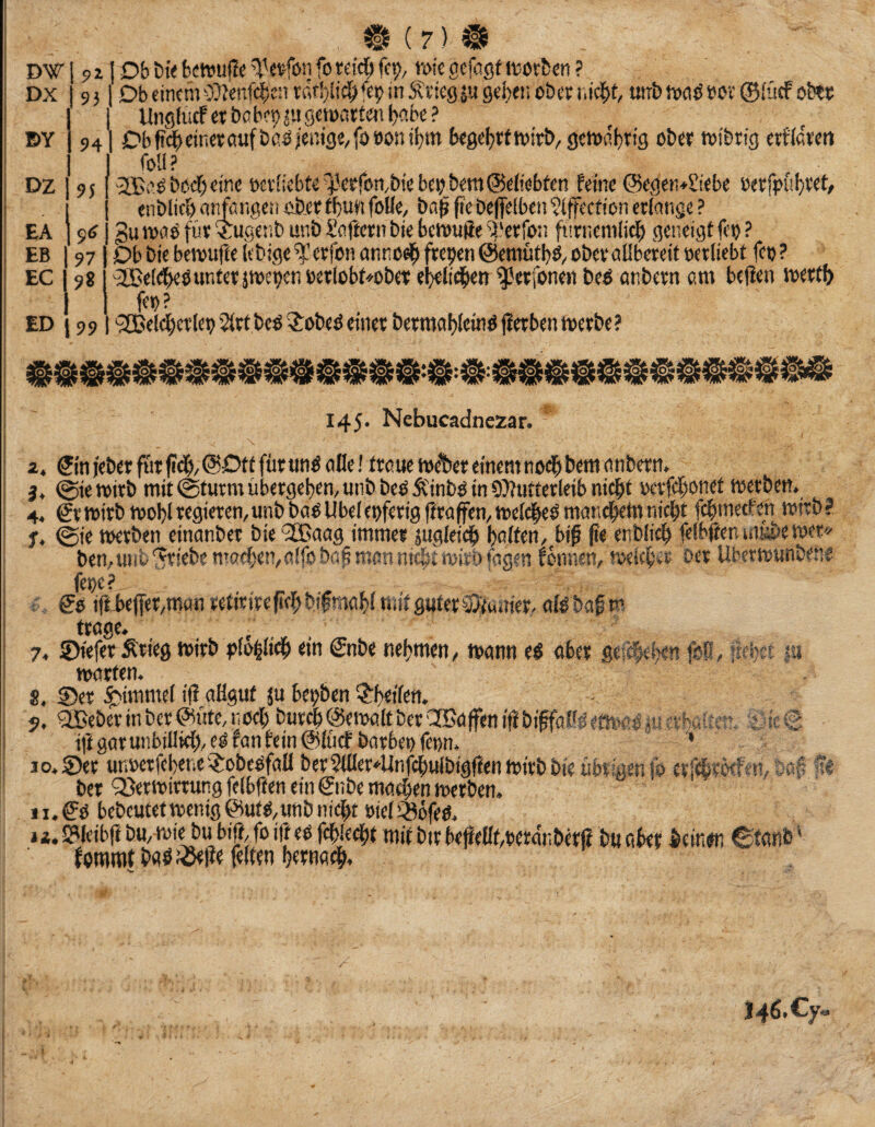 DW DX pz 9} 1 Db dncm 0??enfcl^c:i tn Stficg ju geijeii ober uirb 5voO oor ®i'ücf ob?« ( Un9hirfcrbcb'’9^uscioart<mf)<’.be? 941 Cb ft4> einer öufbß0ieni3ä/fo»onil)m begel^tttoirb, 9e»onl)r{g ober totbrig erfldrm foU? -2£ß^boef;ejne oev[icbte^Vrfon.btcbe«bem@etfebfen feine @egen*£iebe »erfpül}ret, enblicf) anfßngen oberfbu« foUe, ba^ fifebefielben^iffection erlange ? gu Jvaö fiir ‘iugetib unb l’afrern bie beiouffe Sf'erfon furnemlic^ geneigt fco ? Db bie benjufte lebige erfon anno^ freien ©eniütbö/ ober öflbereit oerliebt feo ? 'SBeld^öunterjtoeoenoerlobt^ober el)eli(^en ^erfone« beö einbern om bejlen toertf) feo? ED j 99 |'2Bele|)erleoSlrtbcO^obeöeiner bermal)feioö|ierbentoerbe? DY DZ EA EB EC 95 9(t 97 98 §533 145. Nebucadnezar. z, Sin jeber ftir fiei^/ @Dtt für un^ ofle! traue toet)er einem nod^ bem anbern. 3, @ie wirb mit @turm übergeben, unb beo Ä'inbo in 9}futterleib nicht oerfehonet toerben. 4, Sr wirb mobl regieren, unb bao Übel eoferig ftraffen, toeldhe^ rnandhem nicht fchmetfen twrb ? u, liebet |u ; So iffie(fer,manrefirirefiehbifmahittiitg«ter®'(unier. alobafw trage. , 7. ©iefer Ärieg toirb ?)to|lidh ein Snbe nehmen, mann eO ober gefM^w» ,v «weten. 8. Ser ^immel i|l allgut ju beoben ?:hetlen. 9. gffieberin ber®ütc, noch burch©etoaltbereJCaffen iftbiffaWetmeO04 erhattv'’. t.;ic€ ÜlgarunbillW>,eOfanfein@lücf barbeofeon. ^ » 10. Ser unoetfeheneiJ:obeOfall berSlHer^Unfdhuibigftenmirbbieübrigenib crfi^rMfen, ößp «« bet Q^ertoirtung felbften ein Snbe machen merben. 11. So bebcutettoenigSutO,unb nicht oieligbfeo. j i, S?leibf( bu, toie bu bift, fo ift eo fehlest mit bir beflellf,oerdnberß bu abet beinon ^itanb' fommt baOJ25ei?e feiten htwadh. 146. Cy«.