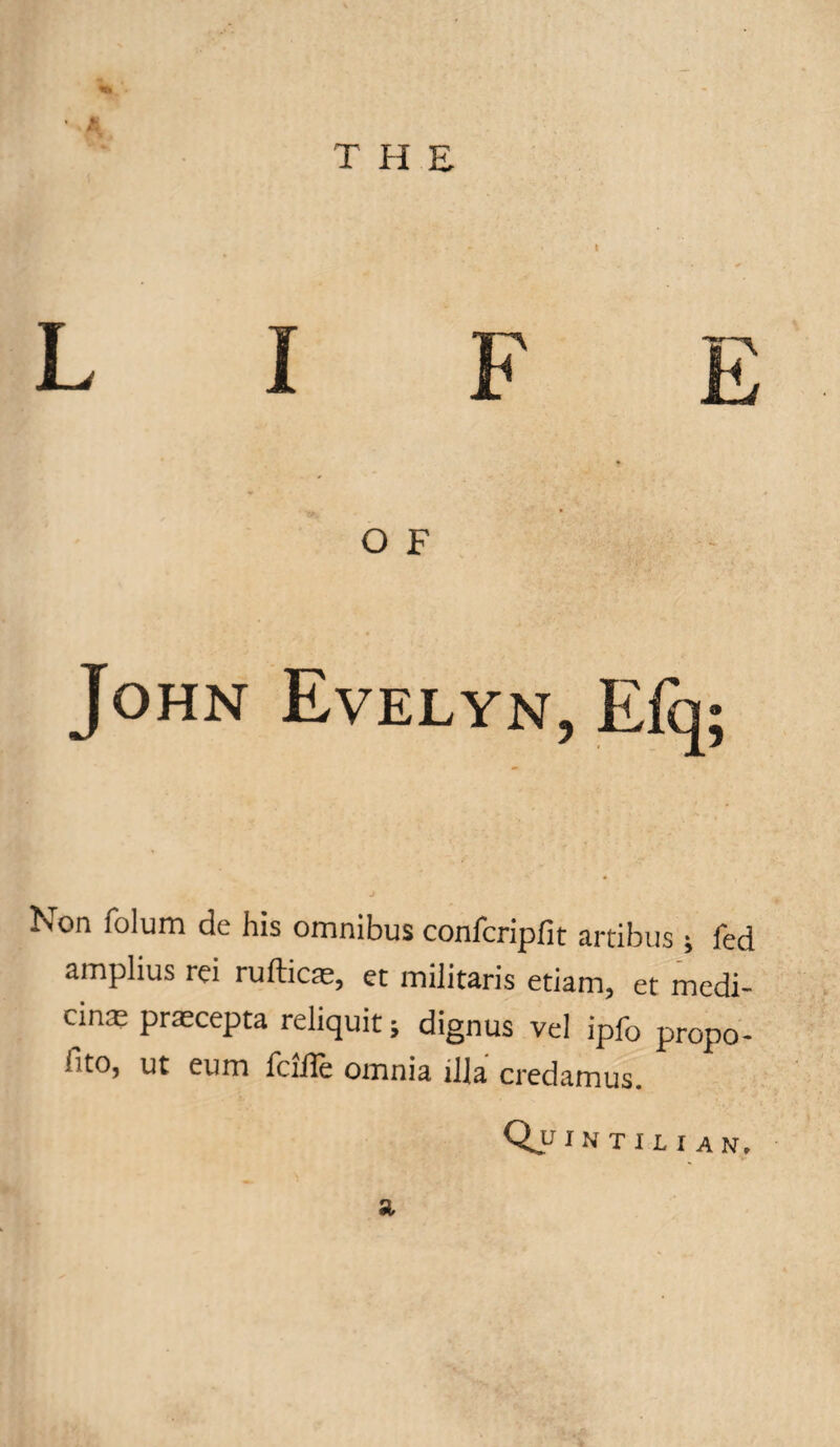 T H E L I F E O F John Evelyn, Efq; Non lolum de his omnibus confcripfit artibus ; fed amplius rei ruftice, et militaris etiam, et medi¬ cine praecepta reliquitj dignus vel ipfo propo- i^o, ut eum fciHe omnia ilia credamus. Quintilian, a