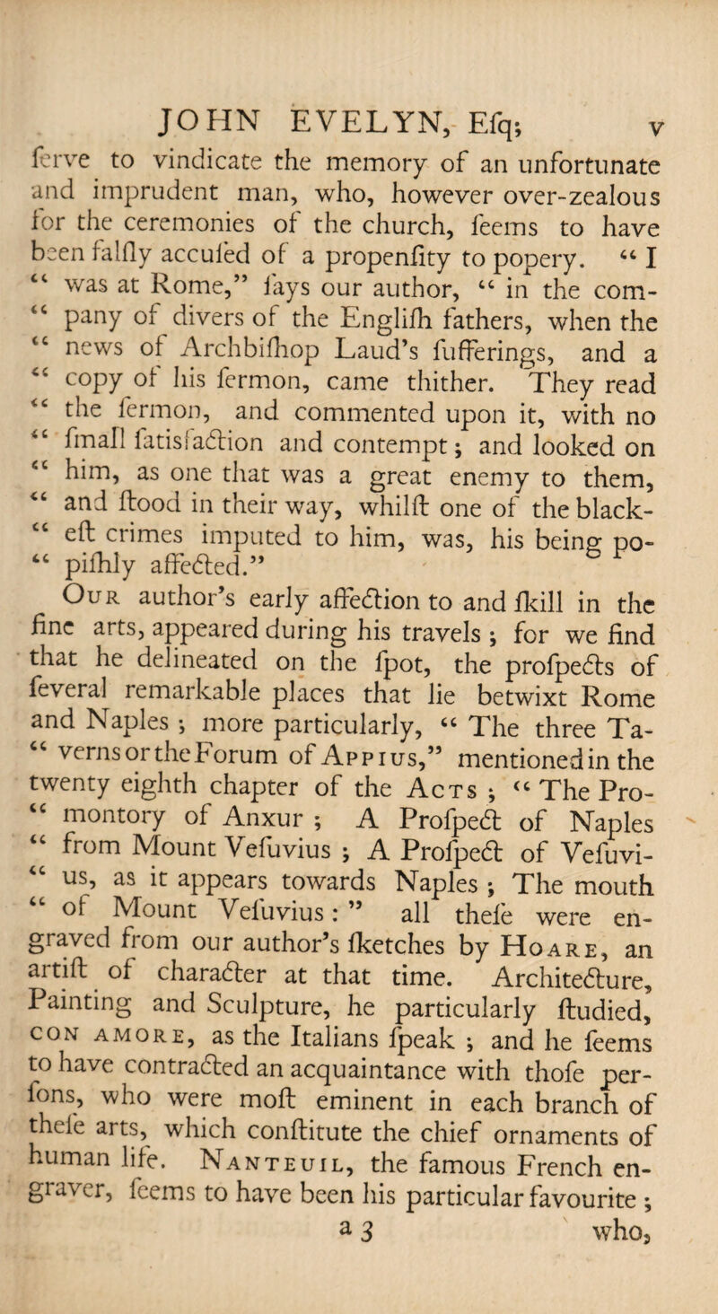 ferve to vindicate the memory of an unfortunate and imprudent man, who, however over-zealous for the ceremonies of the church, feems to have been falfly acculed of a propenfity to popery. “ I tc was at Rome,” fays our author, tc in the com¬ pany of divers of the Englifh fathers, when the news of Archbifhop Laud’s fufferings, and a <c copy of his fermon, came thither. They read the fermon, and commented upon it, with no final! latisladion and contempt; and looked on fiC him, as one that was a great enemy to them, “ and flood in their way, whilft one of theblack- cc eft crimes imputed to him, was, his being po- “ pifhly affeded.” Our author’s early affedion to and fkill in the fine arts, appeared during his travels; for we find that he delineated on the fpot, the profpeds of feveral remarkable places that lie betwixt Rome and Naples ; more particularly, “ The three Ta¬ verns or the borum of Ap pi us,” mentioned in the twenty eighth chapter of the Acts ; “ The Pro- “ montory of Anxur ; A Profped of Naples “ from Mount Vefuvius ; A Profped of Vefuvi- us, as it appears towards Naples ; The mouth of Mount Vefuvius: ” all thefe were en¬ graved from our author’s Iketches by Hoare, an artift of charader at that time. Architedure, Painting and Sculpture, he particularly ftudied, con amore, as the Italians fpeak ; and he feems to have contraded an acquaintance with thofe per- fons, who were moft eminent in each branch of thefe arts, which conftitute the chief ornaments of human life. Nanteuil, the famous French en- gia\ er, feems to have been his particular favourite ; a 3 who3