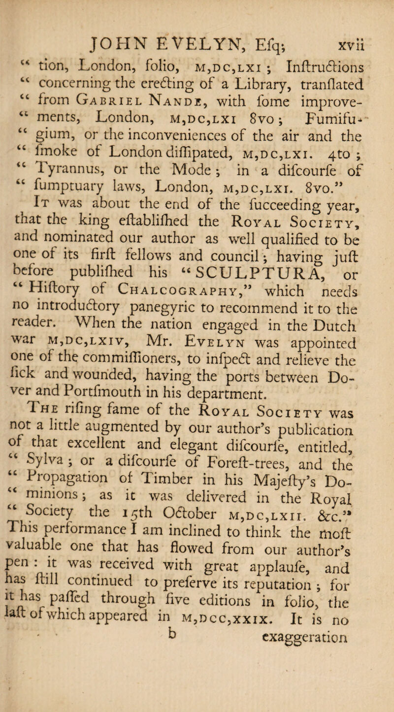 tion, London, folio, m,dc,lxi ; Inftru&ions u concerning the eredting of a Library, tranflated “ from Gabriel Nandi, with fome improve- “ ments, London, m,dc,lxi 8vo ; Fum'ifu**- “ gium, or the inconveniences of the air and the “ fmoke of Londondiffipated, m,dc,lxi. 4to ; <c 1 yrannus, or the Mode; in a difcourfe of fumptuary laws, London, m,dc,lxi. 8vo.” It was about the end of the fucceeding year, tnat the king eftablifhed the Royal Society, and nominated our author as well qualified to be one of its firft fellows and council; having juft before publiftied his USCULPTURA, or “ Hiftory of Chalcography,” which needs no introductory panegyric to recommend it to the reader. When the nation engaged in the Dutch war m,dc,lxiv, Mr. Evelyn was appointed one of the commiflioners, to infpedl and relieve the lick and wounded, having the ports between Do¬ ver and Portfmouth in his department. 1 he riling fame of the Royal Society was not a little augmented by our author’s publication of that excellent and elegant difcourfe, entitled, Sylva ; or a difcourfe of Foreft-trees, and the “ Propagation of Timber in his Majefty’s Do¬ minions ; as it was delivered in the Royal “ Society the 15th OCfober m,dc,lxii. &c.’4 This performance I am inclined to think the moft valuable one that has flowed from our author’s pen : it was received with great applaufe, and has (till continued to preferve its reputation ; for it has palled through five editions in folio, the laft ofwhich appeared in m,dcc,xxix. It is no ' * b exaggeration