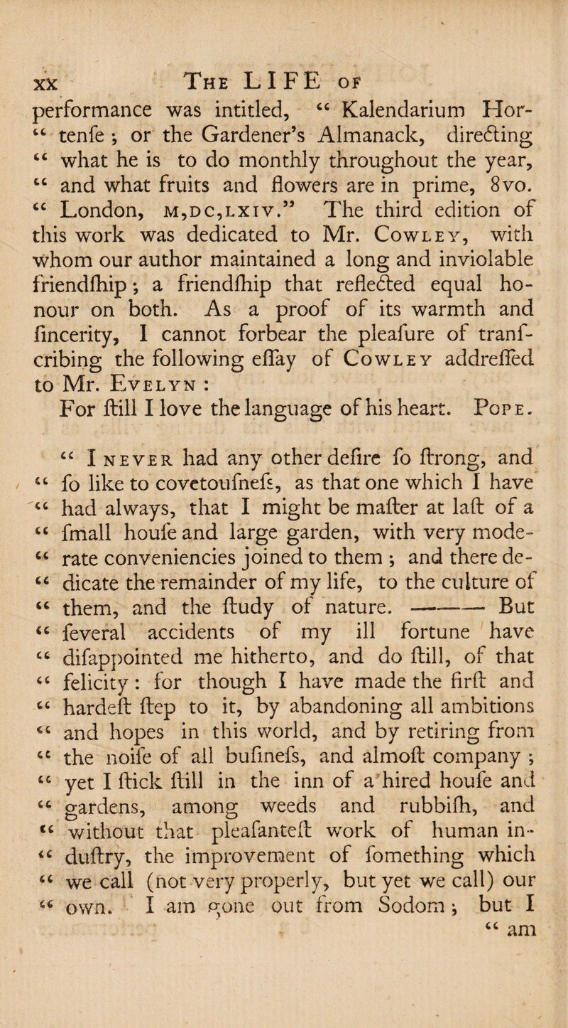 performance was inti tied, “ Kalendarium Hor- “ tenfe ; or the Gardener’s Almanack, directing “ what he is to do monthly throughout the year, “ and what fruits and flowers are in prime, 8vo. <c London, m,dc,lxiv.” The third edition of this work was dedicated to Mr. Cowley, with whom our author maintained a long and inviolable friendfhip *, a friendfhip that refle&ed equal ho¬ nour on both. As a proof of its warmth and fincerity, I cannot forbear the pleafure of trans¬ cribing the following eflfay of Cowley addrefled to Mr. Evelyn : For ftili I love the language of his heart. Pope. “ I never had any other defire fo ftrong, and cc fo like to covetoufnefs, as that one which I have <c had always, that I might be mailer at laft of a “ fmall houfe and large garden, with very mode- “ rate conveniencies joined to them ; and there de- “ dicate the remainder of my life, to the culture of “ them, and the iludy of nature. —--But cc feveral accidents of my ill fortune have “ difappointed me hitherto, and do ftili, of that “ felicity: for though I have made the firil and cc hardeil ftep to it, by abandoning all ambitions «c and hopes in this world, and by retiring from cc the noife of all bufinefs, and almoft company ; tc yet I flick ftili in the inn of a hired houfe and “ gardens, among weeds and rubbifh, and <c without that pleafanteft work of human in- <c duftry, the improvement of Something which “ we call (not very properly, but yet we call) our 66 own. I am gone out from Sodom ^ but I “ am