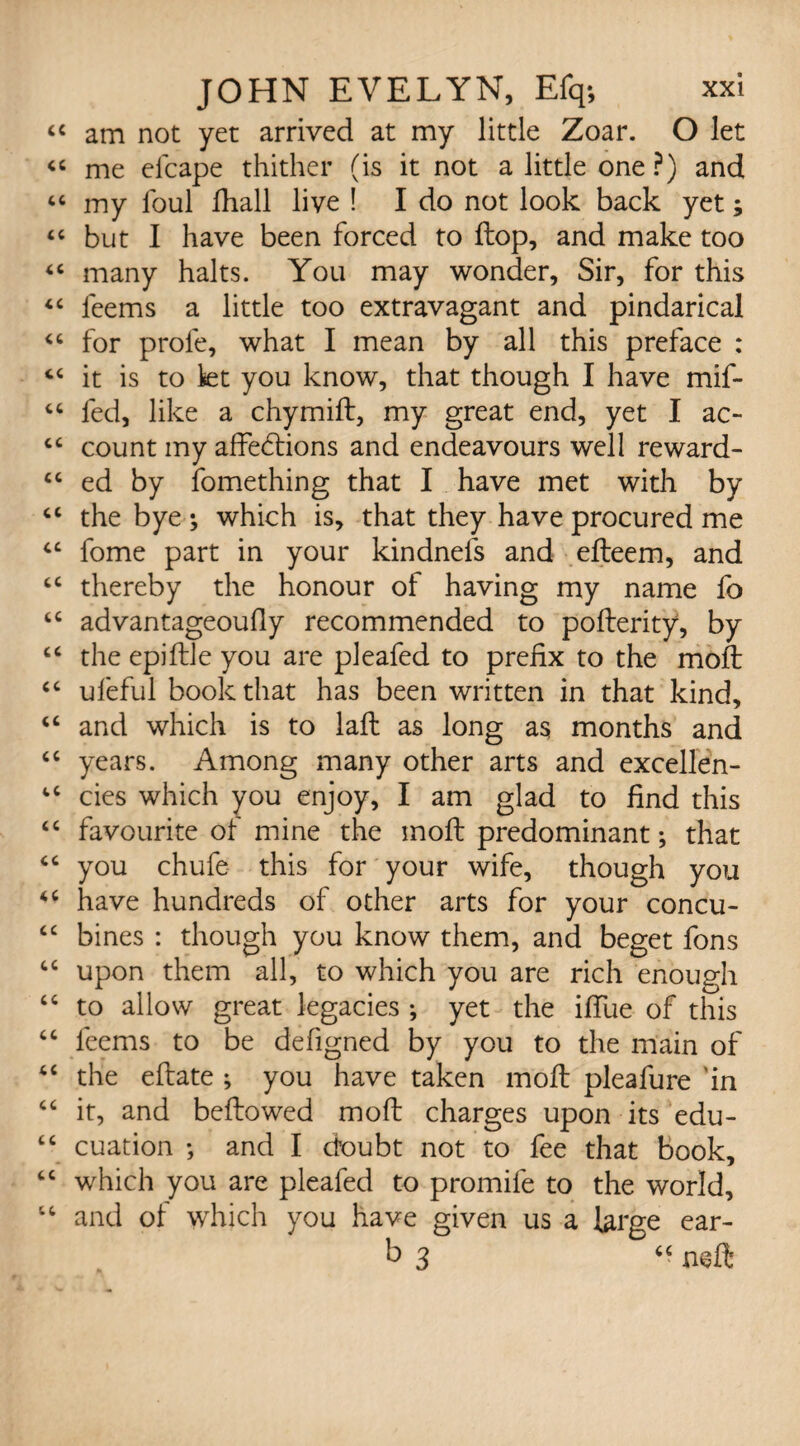 “ am not yet arrived at my little Zoar. O let « me elcape thither (is it not a little one ?) and “ my foul fhall live ! I do not look back yet; “ but I have been forced to flop, and make too “ many halts. You may wonder. Sir, for this “ leems a little too extravagant and pindarical <6 for prole, what I mean by all this preface : “ it is to let you know, that though I have mif- “ fed, like a chymift, my great end, yet I ac- cc count my affections and endeavours well reward- “ ed by fomething that I have met with by cc the bye ; which is, that they have procured me fome part in your kindnels and efteem, and cc thereby the honour of having my name fo “ advantageoufly recommended to pofterity, by “ the epiftle you are pleafed to prefix to the moft <c ufeful book that has been written in that kind, u and which is to laft as long a$ months and “ years. Among many other arts and excellen- 4C cies which you enjoy, I am glad to find this “ favourite of mine the inoft predominant; that “ you chufe this for your wife, though you “ have hundreds of other arts for your concu- “ bines : though you know them, and beget fons “ upon them all, to which you are rich enough “ to allow great legacies ; yet the iffue of this “ feems to be defigned by you to the main of <c the eftate ; you have taken moft pleafure 'in “ it, and beftowed moft charges upon its edu- tc cuation •, and I doubt not to fee that book, “ which you are pleafed to promife to the world, “ and of which you have given us a large ear- b 3 “ neft