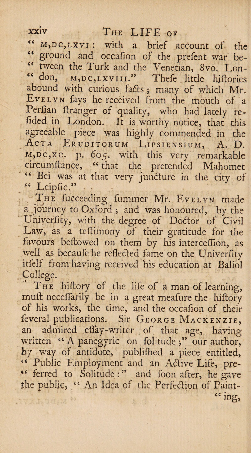 ee m,dc,lxvi : with a brief account of the Ci ground and occalion of the prefent war be- “ tween the Turk and the Venetian, 8vo. Lon- “ don, m, dc, lx vi 11.” Thefe little hiltories abound with curious faCts; many of which Mr. Evelyn fays he received from the mouth of a Perlian llranger of quality, who had lately re- fided in London. It is worthy notice, that this agreeable piece was highly commended in the Acta Eruditorum Lipsiensium, A. D. m,dc,xc. p. 605. with this very remarkable circumftance, “ that the pretended Mahomet Bei was at that very juncture in the city of £C Leiplic.” . The fucceeding fummer Mr. Evelyn made a journey to Oxford ; and was honoured, by the XJniverfity, with the degree of DoCtor of Civil Law, as a teflimony of their gratitude for the favours bellowed on them by his interceffion, as wfell as becaufe he refledled fame on the Univerfity itfelf from having received his education at Baliol College. The hidory of the life of a man of learning, mult necelTarily be in a great meafure the hiftory of his works, the time, and the occafion of their feveral publications. Sir George Mackenzie, an admired eiTay-writer of that age, having written “ A panegyric on folitude our author, bl wray of antidote, publilhed a piece entitled, “ Public Employment and an Aftive Life, pre- iC ferred to Solitude:” and foon after, he gave the public, “ An Idea of the Perfection of Paint-