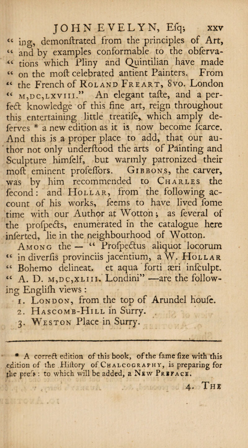 <c ing, dcmonftrated from the principles of Art, cc and by examples conformable to the obferva- “ tions which Pliny and Quintilian have made “ on the moft celebrated antient Painters. From “ the French of Roland Freart, 8vo. London “ m,dc,lxviii.” An elegant tafle, and a per- fed knowledge of this fine art, reign throughout this entertaining little treadle* which amply de¬ fences * a new edition as it is now become lcarce. And this is a proper place to add, that our au¬ thor not only underflood the arts of Painting and Sculpture himfelf, but warmly patronized their moil eminent profeffors. Gibbons, the carver, was by him recommended to Charles the fecond: and Hollar, from the following ac¬ count of his works, feems to have lived fome time with our Author at Wotton; as feveral of the profpeds, enumerated in the catalogue here inferred, lie in the neighbourhood of Wotton. Among the — “ Profpedus aliquot locorum <c in diverfis provinciis jacentium, aW. Hollar “ Bohemo delineat. et aqua forti aeri infculpt. “ A. D. m,dc,xliii. Londini” —are the follow¬ ing Englifh views: 1. London, from the top of Arundel houfc. 2. Hascomb-Hill in Surry. 3. Weston Place in Surry. * A correft edition of this book, of the fame fize with this edition of the Hiftory of Chalcography, is preparing for the prefs : to which will be added, a New Preface. f 4. The