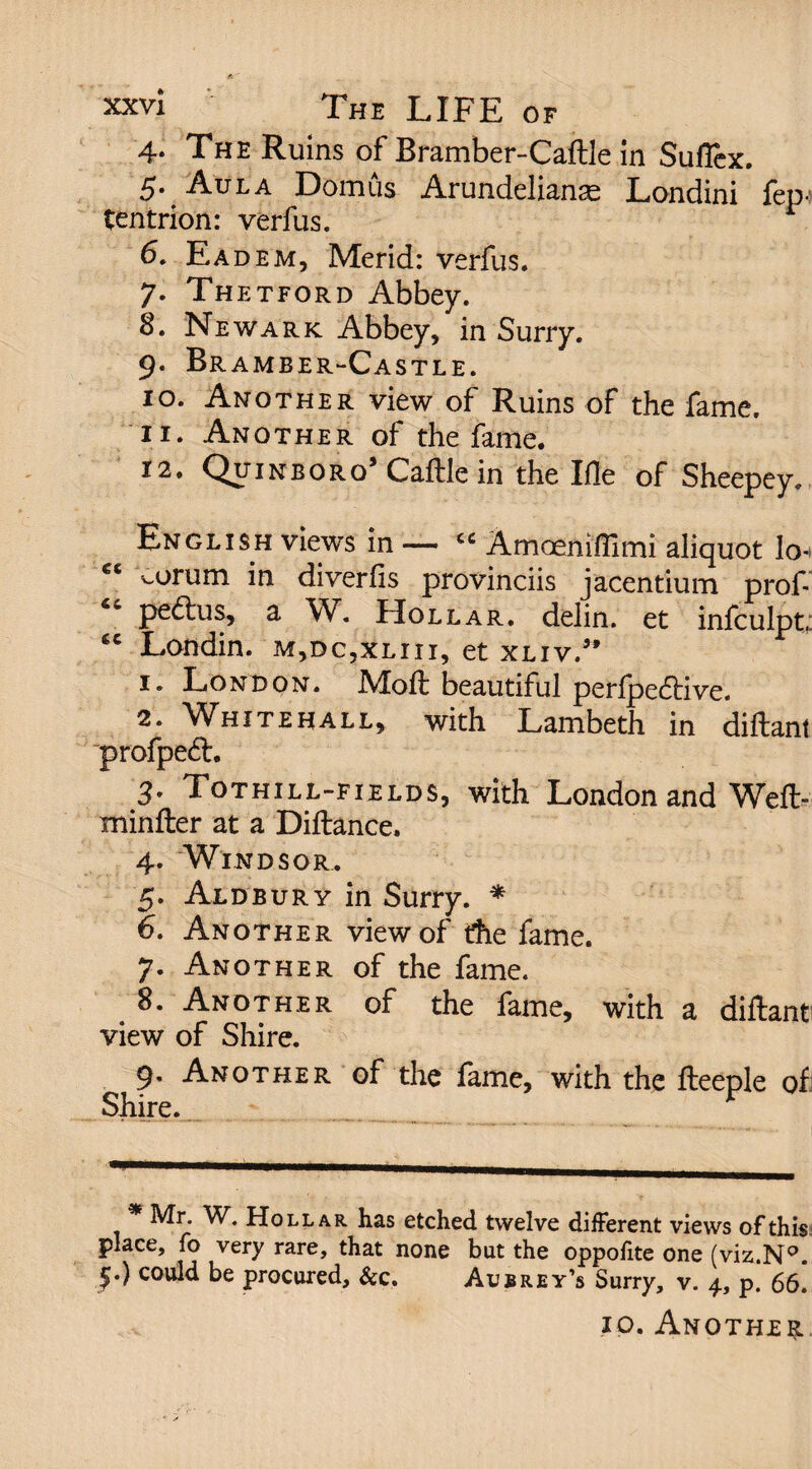 4. The Ruins of Bramber-Caftle in Suflex. 5. Aula Domus Arundelianse Londini fep- tentrion: verfus. 6. Eadem, Merid: verfus. 7. Thetford Abbey. 8. Newark Abbey, in Surry. 9. Br amber-Castle. 10. Another view of Ruins of the fame. 11. Another of the fame. 12. Quinboro5 Caftle in the Ille of Sheepey. English views in — « Amoeniffimi aliquot lo- ^orum in diverfis provinciis jacentium prof-’ pe<ftus, a W. Hollar, delin. et infculpt; “ Londin. m,dc,xliii, et xliv.” 1. London. IMoft beautiful perfjpedtive. 2. Whitehall, with Lambeth in diftant profpeft. 3. Tothill-fields, with London and Weft- minfter at a Diftance. 4. Windsor. 5. Aldbury in Surry. * 6. Another view of the fame. 7. Another of the fame. 8. Another of the fame, with a diftant view of Shire. 9. Another of the fame, with the fteeple of Shire. Mr. W. Hollar has etched twelve different views of this place, fo very rare, that none but the oppoftte one (viz.N°. £.) could be procured, &c. Aubrey’s Surry, v. 4, p. 66. 10. Another