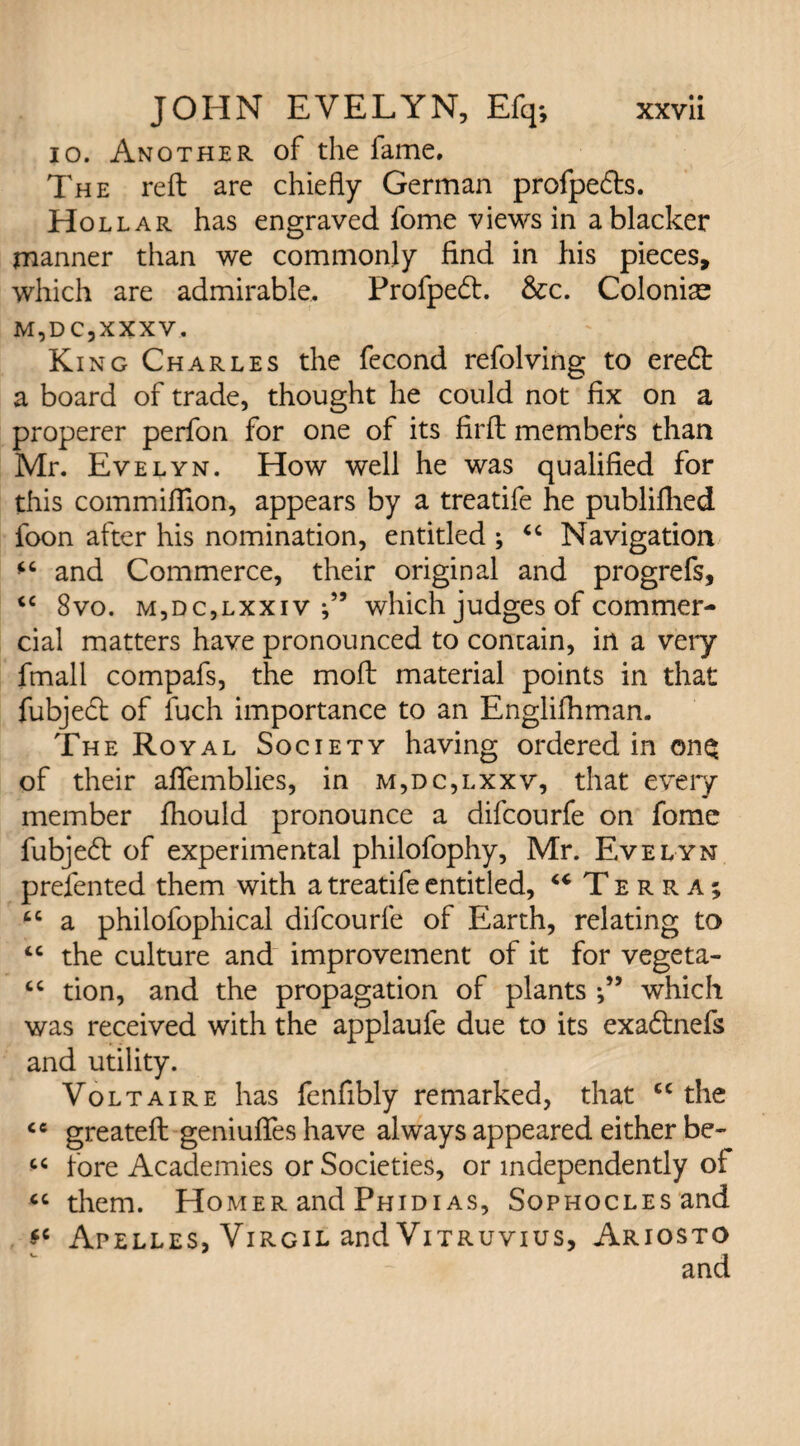 io. Another of the fame. The reft are chiefly German profpefts. Hollar has engraved fome views in a blacker manner than we commonly find in his pieces, which are admirable, Profpedt. &c. Colonic M,DC,xxxv. King Charles the fecond refolving to ere6t a board of trade, thought he could not fix on a properer perfon for one of its firft members than Mr. Evelyn. How well he was qualified for this commifilon, appears by a treatife he publiflied foon after his nomination, entitled ; “ Navigation and Commerce, their original and progrefs, <c 8vo. m,dc,lxxiv which judges of commer¬ cial matters have pronounced to contain, in a very fmall compafs, the moft material points in that fubject of fuch importance to an Englifhman. The Royal Society having ordered in ©nq of their aflemblies, in m,dc,i.xxv, that every member fhould pronounce a difcourfe on fomc fubjecft of experimental philofophy, Mr. Evelyn prefented them with a treatife entitled, “ Terra; tc a philofophical difcourfe of Earth, relating to <c the culture and improvement of it for vegeta- “ tion, and the propagation of plants which was received with the applaule due to its exa&nefs and utility. Voltaire has fenfibly remarked, that cc the <c greateft geniufies have always appeared either be- “ fore Academies or Societies, or independently of “ them. Homer and Phidias, Sophocles and Apelles, Virgil and Vitruvius, Ariosto
