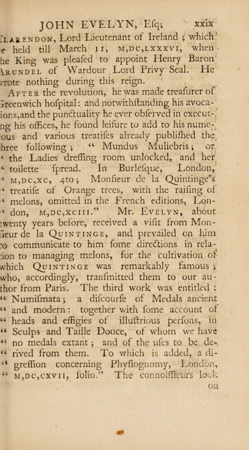 Clarendon, Lord Lieutenant of Ireland ; whichf e held till March n, m,dc,lxxxvi, when he King was pleafed to appoint Henry Baron Arundel of Wardour Lord Privy Seal. Lie /rote nothing during this reign. After the revolution, he was made treafurer of Greenwich hofpital: and notwithftanding his avoca- ions,and the punctuality he ever obferved in execut- ng his offices, he found leifure to add to his nume- ous and various treatifes already publiffied the. hree following ; 44 Mundus Muliebris ; or ‘ the Ladies dreffing room unlocked, and her 4 toilette fpread. In Rurlefque, London, 4 m,dc,xc, 4to *, Monfieur de la Quintinge’s 4 treatife of Orange trees, with the raffing ot 4 melons, omitted in the French editions, Lon- 4 don, m,dc,xciii.” Mr. Evelyn, about :wenty years before, received a vifit from Mon- aeur de la Quintinge, and prevailed on him :o communicate to him fome directions in rela- ;ion to managing melons, for the cultivation ot which Quintinge was remarkably famous *, who, accordingly, tranfmitted them to our au¬ thor from Paris. The third work was entitled : 44 Numifmataj a difcourfe of Medals ancient 44 and modern: together with fome account ot 44 heads and effigies of illuftrious perfons, in 44 Sculps and Taille Douce, of whom we have 44 no medals extant; and of the ufes to be de- 44 rived from them. To which is added, a di- a greffion concerning Phyfiognomy, London, *4 m,dc,cxvii, folio.” The connoiffieurs lock on