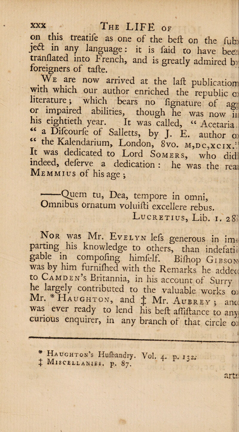 on this treatife as one of the beft on the fub je£t in any language: it is laid to have bee; tranflated into French, and is greatly admired b foreigners of tafte. We are now arrived at the laft publication with which our author enriched the republic o literature; which bears no iignature of ag or impaired abilities, though he was now ii his eightieth year. It was called, 4C Acetaria “ a Difcourfe of Salletts, by J. E. author o the Kalendarium, London, 8vo. m,dc,xcix.j It was dedicated to Lord Somers, who did indeed, delerve a dedication : he was the rea. Me mm i us of his age ; -Quern tu, Dea, tempore in omni, Omnibus ornatum voluifti excellere rebus. Lucretius, Lib. i. 28 Nor was Mr. Evelyn lefs generous in inn parting his knowledge to others, than indefatii gable in compofing himfelf. Bilhop Gibson was by him furnifhed with the Remarks he adder to Camden’s Britannia, in his account of Surry he largely contributed to the valuable works o: Mr. Haughton, and J Mr. Aubrey ; anc was ever ready to lend his beft affiftance to an) curious enquirer, in any branch of that circle o: * Haughton’s Hufbandry. Vol, % Miscellanies, p. 87. 132, ?