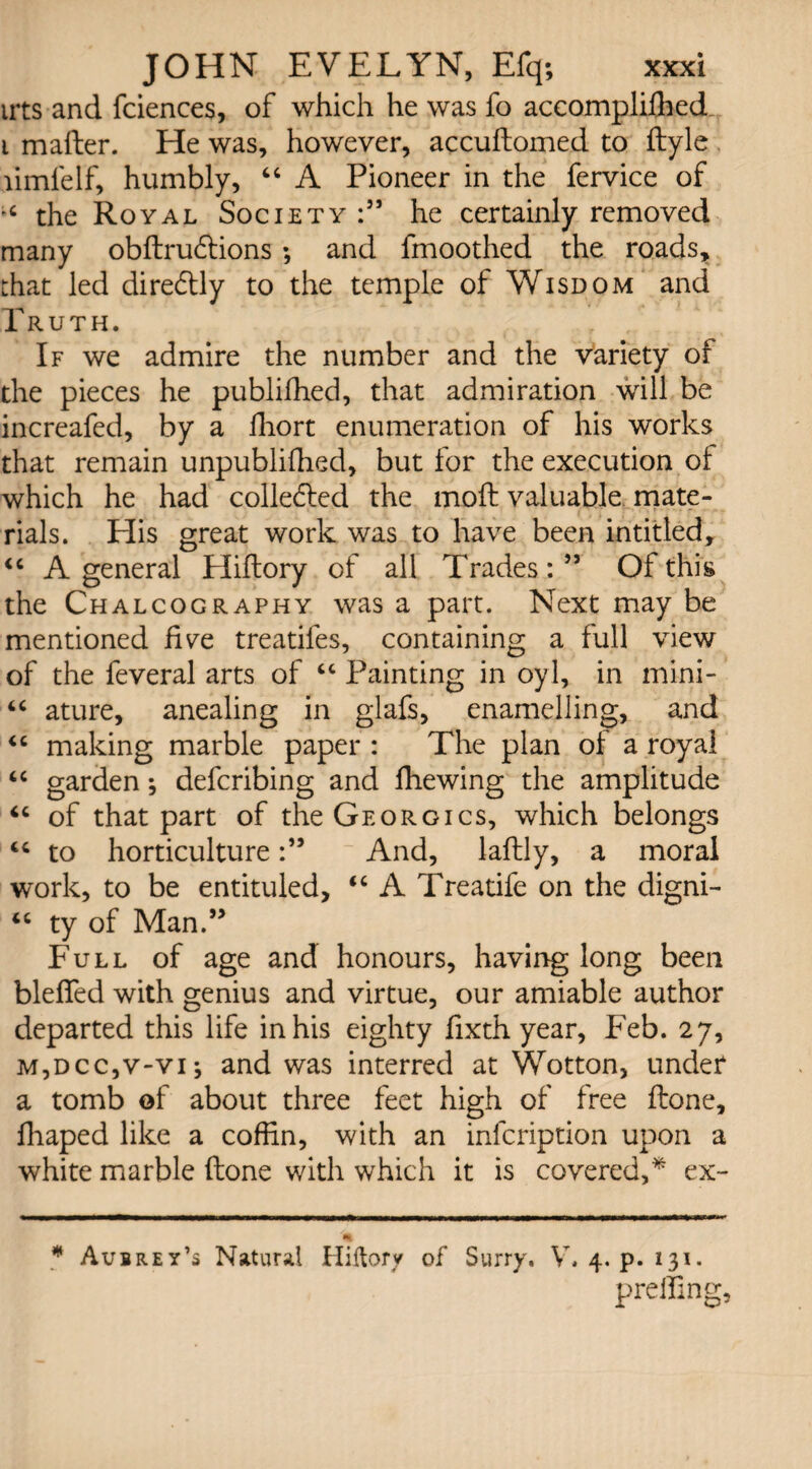 irts and fciences, of which he was fo accompliffied i mailer. He was, however, accuftomed to ftyle limfelf, humbly, 46 A Pioneer in the fervice of the Royal Society he certainly removed many obftrudtions ; and fmoothed the roads, that led dire&ly to the temple of Wisdom and Truth. If we admire the number and the variety oi the pieces he publifhed, that admiration will be increafed, by a fhort enumeration of his works that remain unpubliihed, but for the execution ot which he had colledled the moil valuable mate¬ rials. His great work was to have been intitled, “ A general Hiftory of all Trades:5’ Of this the Chalcography was a part. Next may be mentioned hue treatifes, containing a full view of the feveral arts of “ Painting in oyl, in mini- “ ature, anealing in glafs, enamelling, and “ making marble paper : The plan oi a royal “ garden; defcribing and ffiewing the amplitude “ of that part of theGEORGics, which belongs “ to horticultureAnd, laflly, a moral work, to be entituled, “ A Treatife on the digni- “ ty of Man.” Full of age and honours, having long been bleffed with genius and virtue, our amiable author departed this life in his eighty fixth year, Feb. 27, m,dcc,v-vi; and was interred at Wotton, under a tomb of about three feet high of free done, fhaped like a coffin, with an infcription upon a white marble (lone with which it is covered,* ex- * Aubrey’s Natural Hiftory of Surry. V. 4. p. 131- preffing,