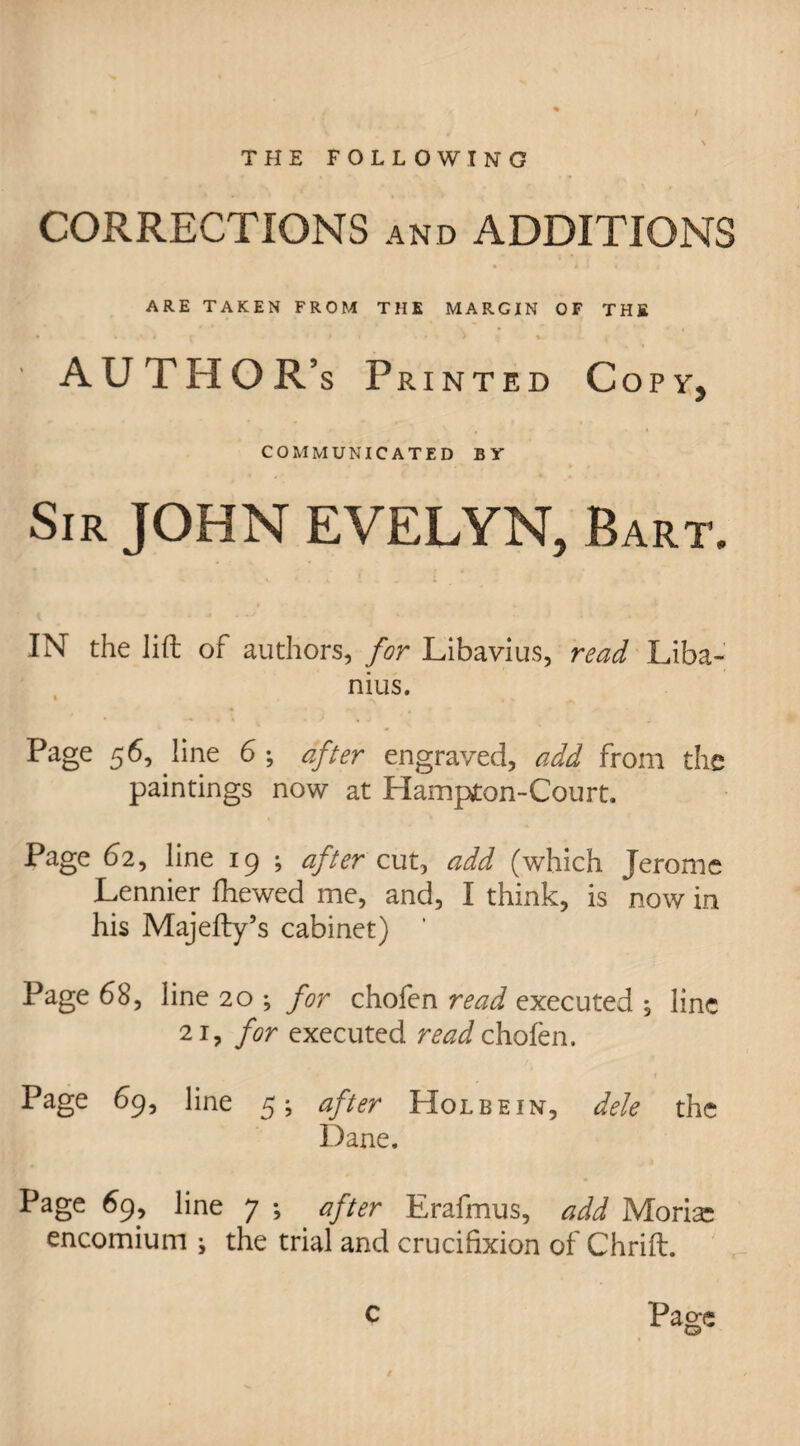 THE FOLLOWING CORRECTIONS and ADDITIONS ARE TAKEN FROM THE MARGIN OF THE • » I r * • • # *. • ^ AUTHOR’s Printed Copy, COMMUNICATED BY Sir JOHN EVELYN, Bart. IN the lift of authors, for Libavius, read Liba- nius. Page 56, line 6; after engraved, add from the paintings now at Hampyton-Court. Page 62, line 19 ; after cut, add (which Jerome Lennier fhewed me, and, I think, is now in his Majefty’s cabinet) Page 68, line 20 ; for chofen read executed , line 21, for executed read chofen. t Page 69, line 5; after Holbein, dele the Dane. Page 69, line 7 ; after Erafmus, add Morisc encomium i the trial and crucifixion of Chrift. 0