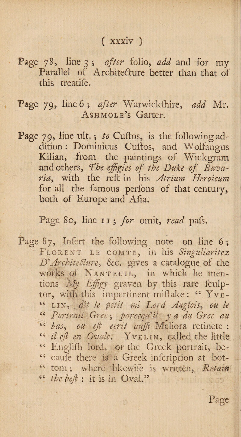 Page 78, line 3 ; after folio, add and for my Parallel of Architecture better than that of this treatife. Page 79, line 6 ; after Warwickfnire, add Mr. Ash mole’s Garter. Page 79, line ult.; to Cuftos, is the following ad¬ dition : Dominions Cuftos, and Wolfangus Kilian, from the paintings of Wickgram and others, !The effigies of the Duke of Bava- riay with the reft in his Atrium Heroicum for all the famous perfons of that century, both of Europe and Afia; Page 80, line 11 \ for omit, read pafs. Page 87, Infert the following note on line 6 ; Florent le comte, in his Singuliaritez D'Architecture, &c. gives a catalogue of the works of Nanteuil, in which he men¬ tions My Effigy graven by this rare fculp- tor, with this impertinent miftake: 44 Yve- 46 lin, . dit le petit mi Lord Anglois, ou le 44 Portrait Grec \ parceqffiil y a du Grec au 44 has, ou eft ecrit auffi Meliora retinete : 44 Heft en Ovale. Yvelin, called the little 1 44 Engiifh lord, or the Greek portrait, be- 1 44 caufe there is a Greek infcription at bot- 44 tom; where like wife is written, Retain 44 the left : it is in Oval.55