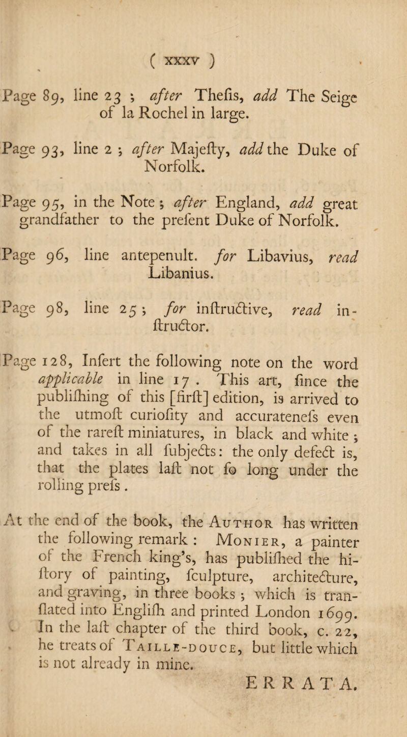Page 89, line 23 ; after Thefis, add The Seige of la Rochel in large. Page 93, line 2 ; after MajeSty, add the Duke of Norfolk. Page 95, in the Note; after England, add great grandfather to the prefent Duke of Norfolk. Page 96, line antepenult, for Libavius, read Libanius. Page 98, line 25; for inftrudive, read in- ftrudor. Page 128, Infert the following note on the word applicable in line 17 . This art, fince the publishing of this [firft] edition, is arrived to the utmoft curiofity and accuratenefs even of the rareft miniatures, in black and white ; and takes in all fubjeds: the only defed is, that the plates laft not fo long under the rolling prels . At the end of the book, the Author has written the following remark : Monier, a painter of the French king’s, has published the hi- ilory of painting, fculpture, architedure, and graving, in three books ; which is tran¬ slated into EngliSh and printed London 1699. In the lalf chapter of the third book, c. 22, he treats ol 'Faille-douce, but little which is not already in mine. ERRATA.