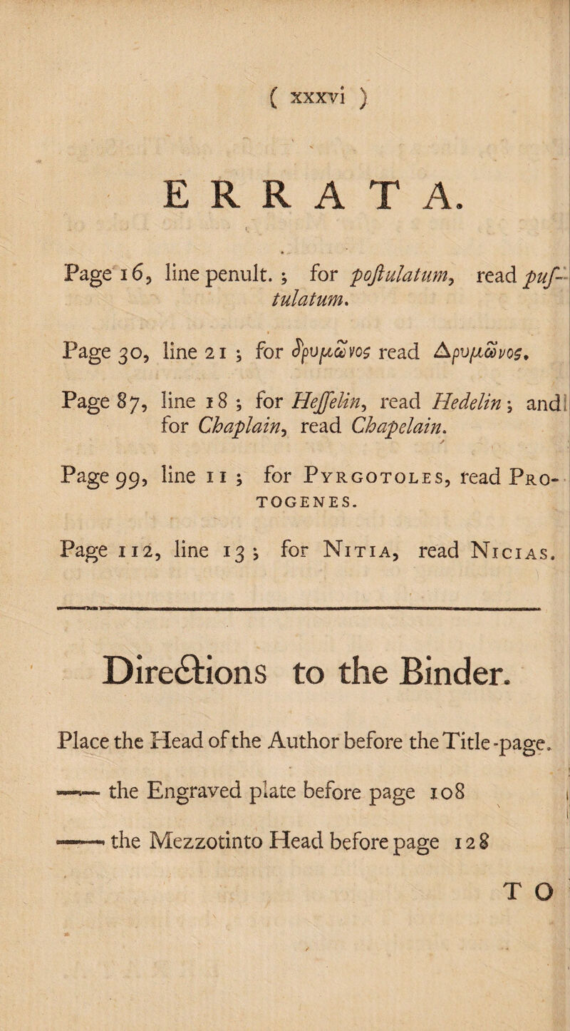 ERRATA. » Page 16, line penult. ; for poftulatumy read puf- tulatum. * . Page 30, line 21 ^ for tyv/tZvoe read Apv/xcovos, Page 87, line 18; for Hejfelin, read Hedelin; and for Chaplain, read Chapelain. Page 99, line 11 ; for Pyrgotoles, read Pro¬ togenes. Page 112, line 13 j for Nitia, read Nicias. Directions to the Binder. Place the Head of the Author before the Title -page, —•— the Engraved plate before page 108 ——• the Mezzotinto Head before page 128 T O