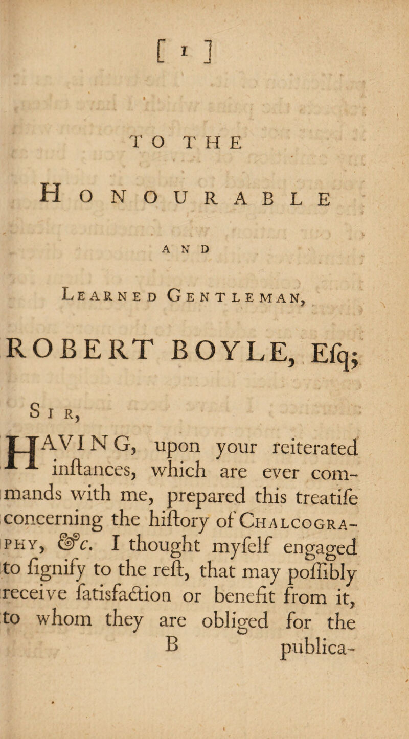 * * . ' 4 \ * * ^ I TO THE . < . . ' Honourable *■ « i. •- : .* , _ , >» t * AND Learned Gentleman, ROBERT BOYLE, Efq; Sir, TT A VI N G, upon your reiterated inftances, which are ever com¬ mands with me, prepared this treatife concerning the hiftory of Chalcogra¬ phy, &c. I thought myfelf engaged to fignify to the reft, that may poftibly receive iatisfadion or benefit from it, to whom they are obliged for the publica- I
