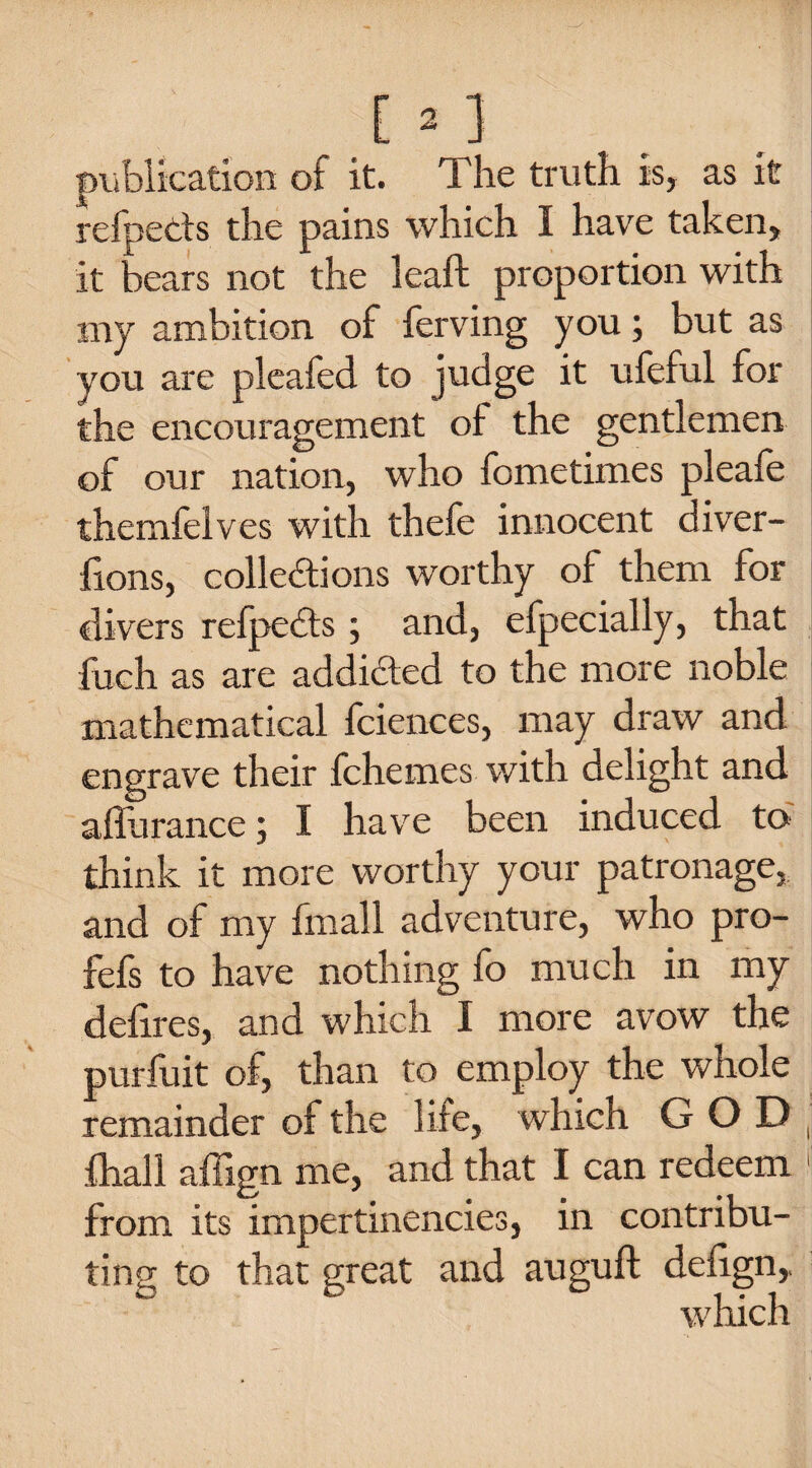 publication of it. The truth is, as it refpeCts the pains which I have taken, it bears not the leaft proportion with my ambition of ferving you; but as you are pleafed to judge it ufeful for the encouragement of the gentlemen of our nation, who fometimes pleafe themfelves with thefe innocent diver- fions, collections worthy of them for divers refpeCts ; and, efpecially, that fuch as are addicted to the more noble mathematical fciences, may draw and engrave their fchemes with delight and afiurance; I have been induced to think it more worthy your patronage, and of my fmall adventure, who pro- fefs to have nothing fo much in my defires, and which I more avow the purfuit of, than to employ the whole remainder of the life, which GOD fhall affign me, and that I can redeem from its impertinencies, in contribu¬ ting to that great and auguft defign, which
