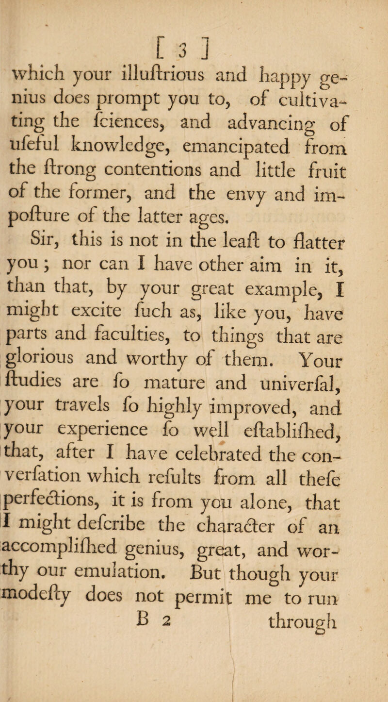 which your illuftrious and happy ge¬ nius does prompt you to, of cultiva¬ ting the fciences, and advancing of ufeful knowledge, emancipated from the ftrong contentions and little fruit of the former, and the envy and im- pofture of the latter ages. Sir, this is not in the lead; to flatter you ; nor can I have other aim in it, than that, by your great example, I might excite fuch as, like you, have parts and faculties, to things that are glorious and worthy of them. Your ftudies are fo mature and univerfal, your travels fo highly improved, and your experience fo well eftablifhed, that, after I have celebrated the con- verfation which refults from all thefe perfections, it is from you alone, that I might deferibe the character of an accompli (lied genius, great, and wor¬ thy our emulation. But though your modefty does not permit me to run B 2 through