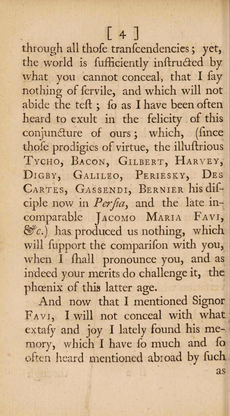 through all thofe tranfcendencies; yet, the world is fufficiently inftru&ed by what you cannot conceal, that I fay nothing of fervile, and which will not abide the teft ; fo as I have been often heard to exult in the felicity of this i conjuncture of ours; which, (lince I thofe prodigies of virtue, the illuftrious Tycho, Bacon, Gilbert, H ARVEY, Digby, Galileo, Periesky, Des Cartes, Gassendi, Bernier hisdif- ciple now in Perfect, and the late in¬ comparable Tacomo Maria Favi, Wc.) has produced us nothing, which will iupport the comparifon with you, , when I fhall pronounce you, and as indeed your merits do challenge it, the phoenix of this latter age. And now that I mentioned Signor Favi, I will not conceal with what extafy and joy I lately found his me-! mory, which I have fo much and fo often heard mentioned abroad by fuch