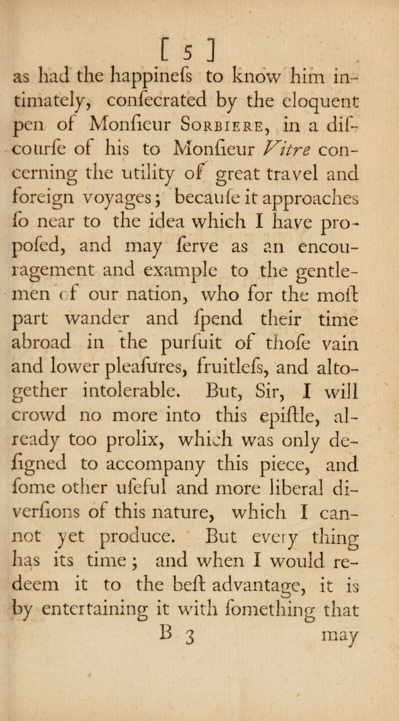 as had the happinefs to know him in¬ timately, confecrated by the eloquent pen of Monficur Sorbiere, in a dif- courfe of his to Monficur Vitre con¬ cerning the utility of great travel and foreign voyages; becaufe it approaches fo near to the idea which I have pro- pofed, and may ferve as an encou¬ ragement and example to the gentle¬ men of our nation, who for the moil part wander and fpend their time abroad in the purfuit of thole vain and lower pleafures, fruitlefs, and alto¬ gether intolerable. But, Sir, I will crowd no more into this epiflle, al¬ ready too prolix, which was only de- figned to accompany this piece, and fome other ufeful and more liberal di¬ versions of this nature, which I can¬ not yet produce. But every thing has its time; and when I would re¬ deem it to the belt advantage, it is by entertaining it with Something that B 3 may