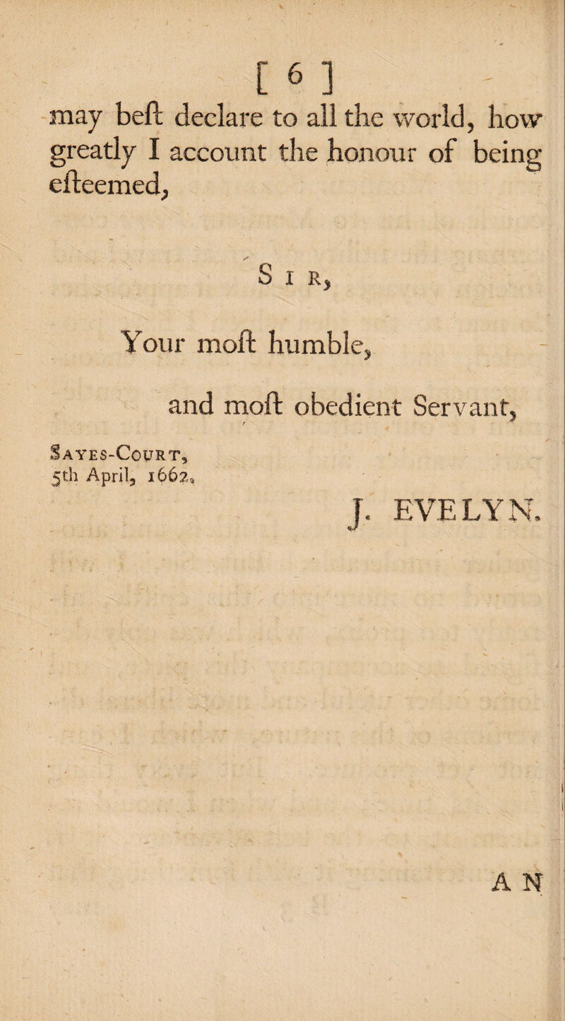[6] may beft declare to all the world, how greatly I account the honour of being efteemed, S I R, Your moft humble, and moft obedient Servant, Sayes-Court, 5th April, 1662, J. EVELYN. A N