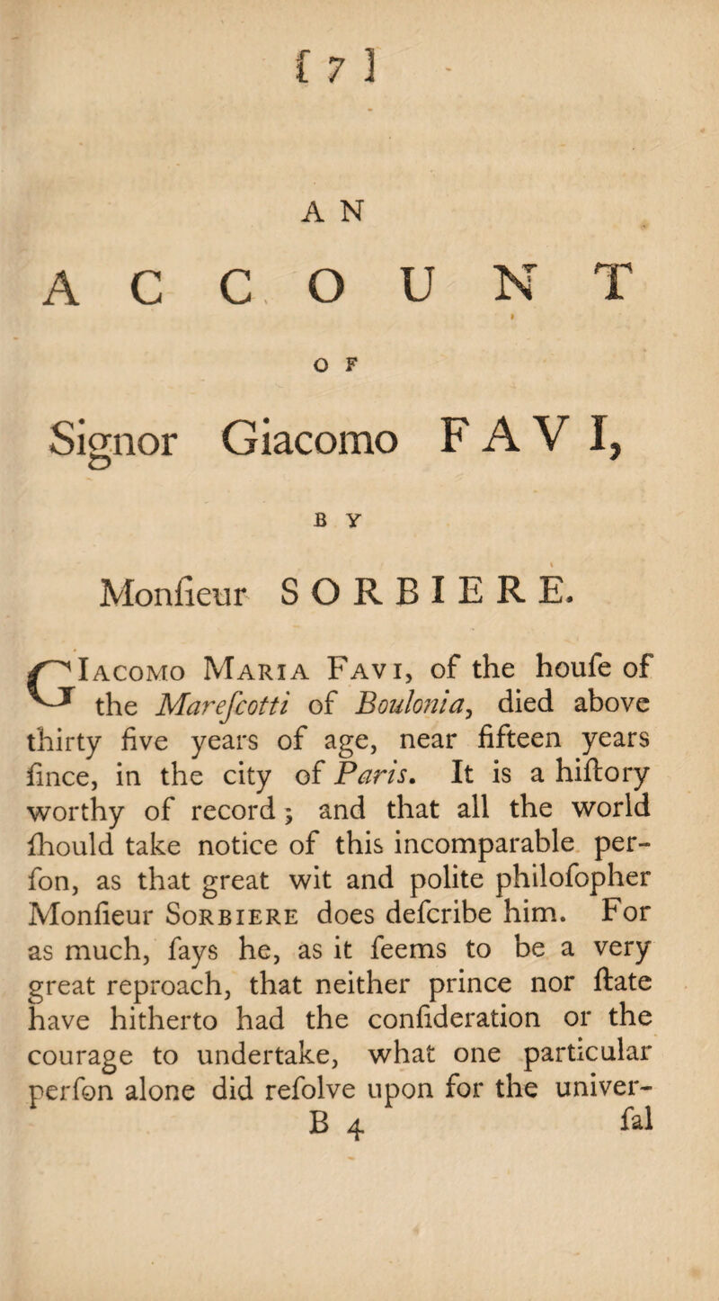 ACCOUNT » O F Signor Giacomo F A V I, B y Monfieur SORBIERE, GIacomo Maria Favi, of the houfe of the Marefcotti of Bouloma, died above thirty five years of age, near fifteen years fince, in the city of Pans. It is a hiftory worthy of record ; and that all the world fhould take notice of this incomparable per- fon, as that great wit and polite philofopher Monfieur Sorbiere does defcribe him. For as much, fays he, as it feems to be a very great reproach, that neither prince nor ftate have hitherto had the confideration or the courage to undertake, what one particular perfon alone did refolve upon for the univer- B 4 fal