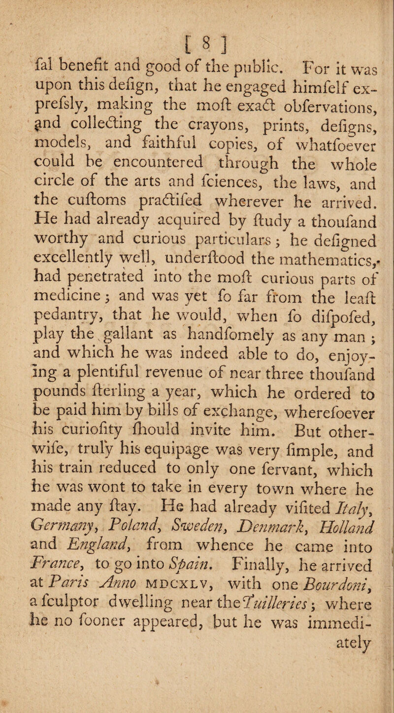 fal benefit and good of the public. For it was upon this defign, that he engaged himfelf ex- prefsly, making the moft exadt obfervations, ^nd collecting the crayons, prints, deligns, models, and faithful copies, of whatfoever could be encountered through the whole circle of the arts and fciences, the laws, and the cuftoms pradtifed wherever he arrived. He had already acquired by ftudy a thoufand worthy and curious particulars; he defigned excellently well, underftood the mathematics,* had penetrated into the moft curious parts of medicine; and was yet fo far from the leaft pedantry, that he would, when fo difpofed, play the. gallant as handfomely as any man ; and which he was indeed able to do, enjoy¬ ing a plentiful revenue of near three thoufand pounds fterling a year, which he ordered to be paid him by bills of exchange, wherefoever his curiofity fhould invite him. But other- wife, truly his equipage was very Ample, and his train reduced to only one fervant, which he was wont to take in every town where he made any ftay. He had already vifited Italy, Germany, Poland, Sweden, Denmark, Holland and England, from whence he came into France, to go into Spain. Finally, he arrived 1 at Paris Anno mdcxlv, with one Bourdoni, afculptor dwelling near theluillerieswhere he no fooner appeared, but he was immedi¬ ately