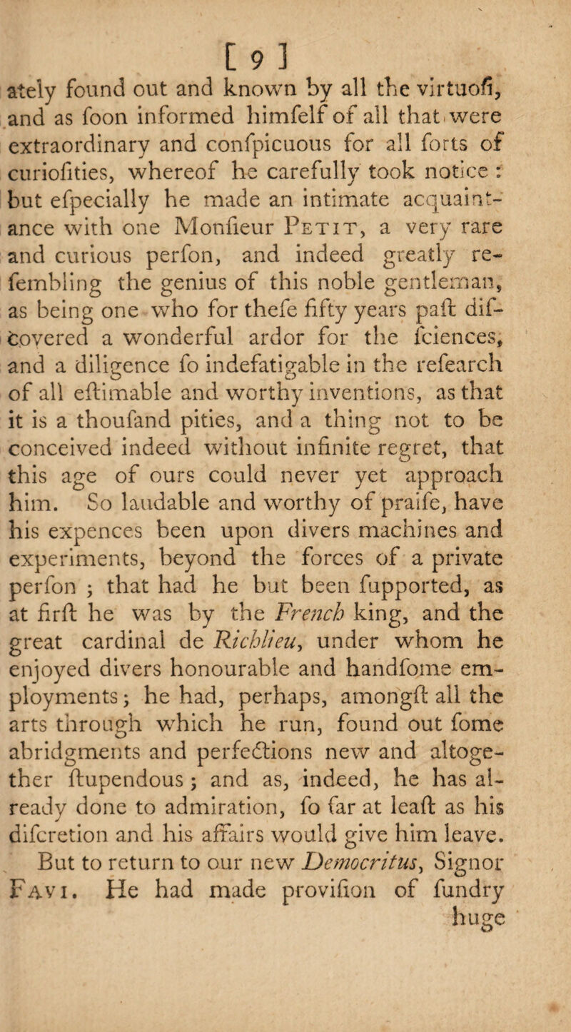ately found out and known by all the virtuofi, and as foon informed himfelf of all that were extraordinary and confpicuotis for all forts of curiofities, whereof he carefully took notice : but efpecially he made an intimate acquaint¬ ance with one Monfieur Petit, a very rare and curious perfon, and indeed greatly re- fembling the genius of this noble gentleman, as being one who for thefe fifty years paft dif- tovered a wonderful ardor for the fciences, and a diligence fo indefatigable in the refearch of all eftimable and worthy inventions, as that it is a thoufand pities, and a thing not to be conceived indeed without infinite regret, that this age of ours could never yet approach him. So laudable and worthy of praife, have his expences been upon divers machines and experiments, beyond the forces of a private perfon ; that had he but been fupported, as at firft he was by the French king, and the great cardinal de Richlieu, under whom he enjoyed divers honourable and handfome em¬ ployments ; he had, perhaps, amongft all the arts through which he run, found out fome abridgments and perfections new and altoge¬ ther ftupendous ; and as, indeed, he has al¬ ready done to admiration, fo far at leaf: as his difcretion and his affairs would give him leave. But to return to our new Democritus, Signor Favi. He had made provifion of fundry huge