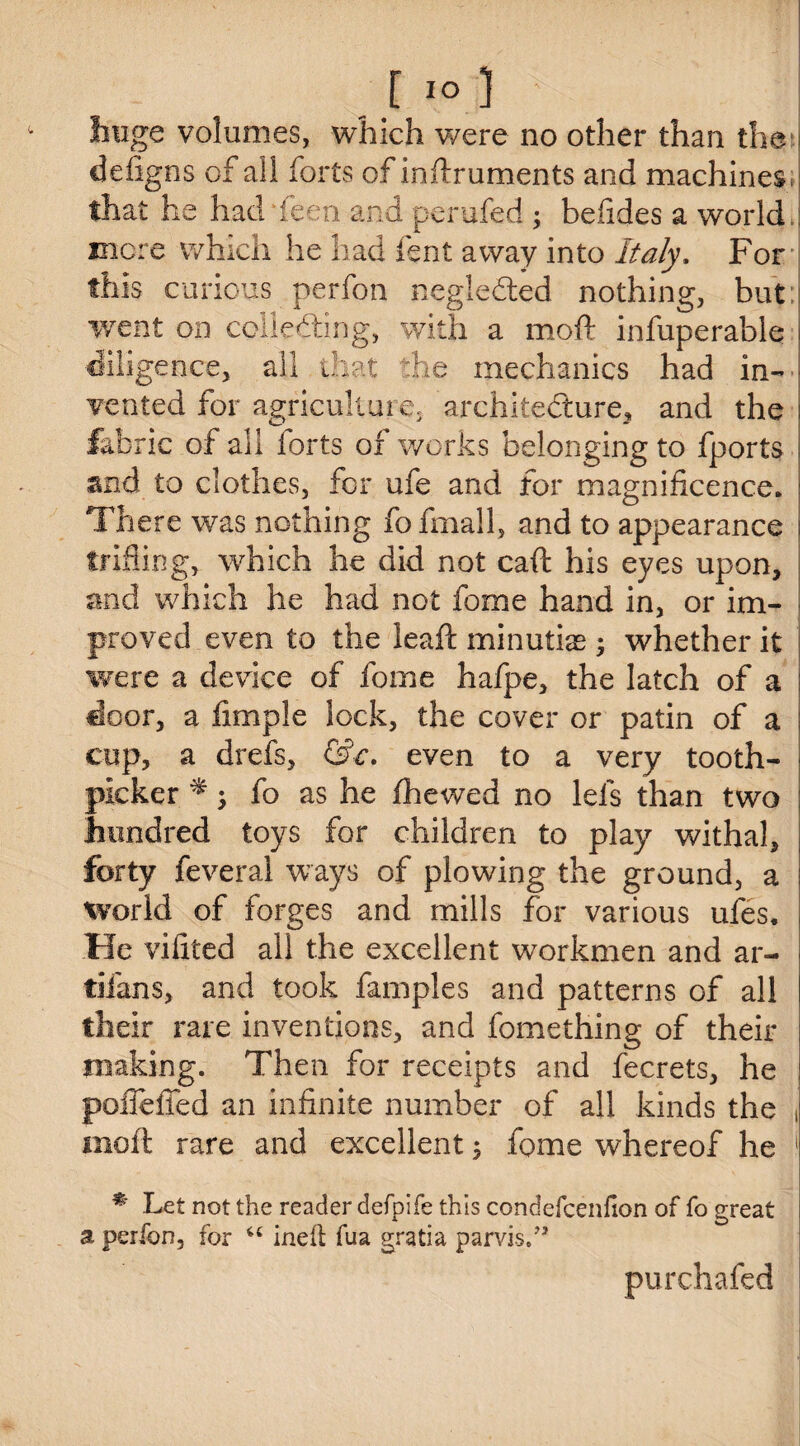 huge volumes, which were no other than the defigns of all forts of inftruments and machines that he had keen and perufed 5 befides a world mere which he had font away into Italy. For this curious perfon negledted nothing, but went on collecting, with a moft infuperable diligence, all that the mechanics had in¬ vented for agriculture, architecture, and the fabric of all forts of works belonging to fports and to clothes, for ufe and for magnificence. There was nothing fo fmall, and to appearance trifling, which he did not caft his eyes upon, and which he had not fome hand in, or im¬ proved even to the leaft minutiae whether it were a device of fome hafpe, the latch of a I door, a fimple lock, the cover or patin of a cup, a drefs, &c. even to a very tooth- ■ picker * $ fo as he fhewed no Ids than two : hundred toys for children to play withal, forty feveral ways of plowing the ground, a i world of forges and mills for various ufes* He vifreed all the excellent workmen and ar- . tifans, and took famples and patterns of all I their rare inventions, and fomething of their making. Then for receipts and fecrets, he : pofleffed an infinite number of all kinds the , moft rare and excellent; fome whereof he 1 * Let not the reader defpife this condefcenfion of fo great a perfon, for u inek fua gratia parvis/1 purchafed