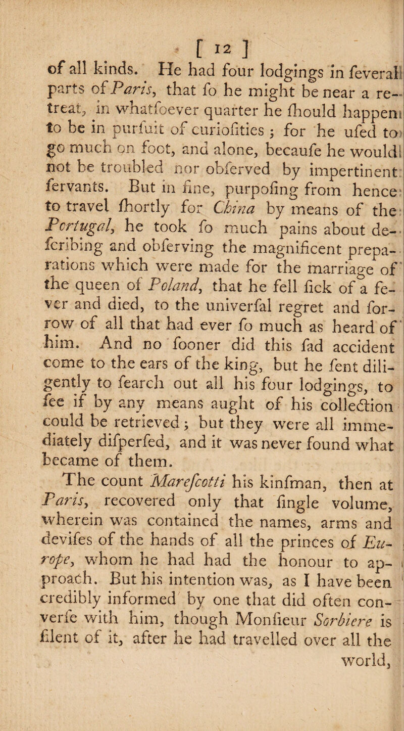 [ -2 ] of all kinds. He had four lodgings in feveral; parts of Parts, that fo he might be near a re- treat> in whatfoever quarter he fhould happens! to be in puriuit of cunofities m} for he ufed to i go much on foot, and alone, becaufe he wouldll not be troubled nor obferved by impertinent i fervants. But in fine, purpofing from hence to travel Shortly for China by means of the i Portugal, he took fo much pains about de- fcribing and obferving the magnificent prepa- rations which were made for the marriage of the queen of Poland, that he fell fick of a fe¬ ver and died, to the univerfal regret and for- row of all that had ever fo much as heard of him. And no fooner did this fad accident come to the ears of the king, but he fent dili- gently to fearch out all his four lodgings, to ! fee if by any means aught of his colle&ion i could be retrieved; but they were all imme- diately difperfed, and it was never found what I became of them. 1 he count Marefcotti his kinfman, then at Paris, recovered only that fingle volume, wherein was contained the names, arms and devifes of the hands of all the princes oi Eu- \ rope, whom he had had the honour to ap- i proach. But his intention was, as I have been 1 credibly informed by one that did often con¬ cede with him, though Monfieur Sorbiere is I blent of it, after he had travelled over all the world.