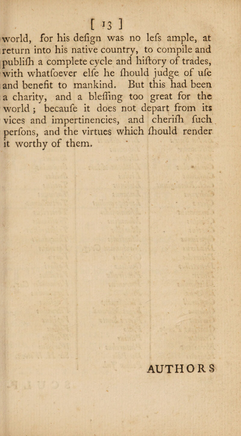 I . t J3 ] world, for his defign was no lefs ample, at return into his native country, to compile and publish a complete cycle and hiftory of trades, with whatfoever elfe he fhould judge of ufe and benefit to mankind. But this had been a charity, and a bleffing too great for the world ; becaufe it does not depart from its vices and impertinencies, and cherifh fuch perfons, and the virtues which fhould render it worthy of them. AUTHORS