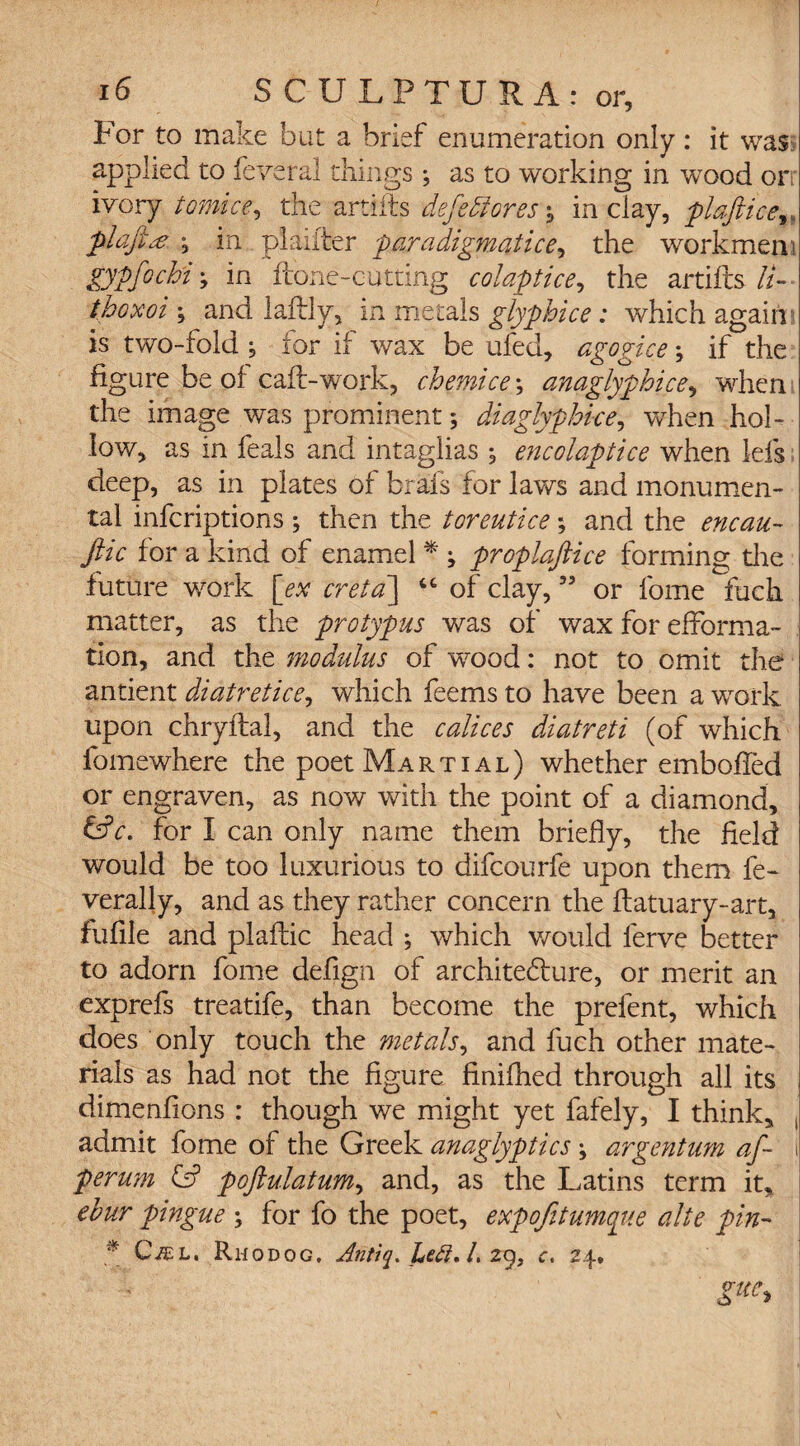 For to make but a brief enumeration only: it was applied to feveral things; as to working in wood orr ivory tomice, the artiits defettores -9 in clay, plaftice plajitf in plaiiter paradigmatice, the workmen : gypfochi; in hone-cutting colaptice, the artifts //- j and laftly, in metals glyphice: which again? is two-fold ^ for if wax be ufed, agogice \ if the figure be of caff-work, chemice; anaglyphies, when the image was prominent; diaglyphice, when hol¬ low, as in feals and intaglias , encolaptice when lefs deep, as in plates of brafs for laws and monumen¬ tal inferiptions ; then the tor entice; and the encau- file for a kind of enamel * ; proplaftice forming die future work [ex creta] “ of clay,35 or fome fuch matter, as the protypus was of wax for efforma- tion, and the modulus of wood: not to omit the antient diatretice, which feems to have been a work upon chryftal, and the calices diatreti (of which fomewhere the poet Martial) whether emboffed or engraven, as now with the point of a diamond, &c. for I can only name them briefly, the field would be too luxurious to difeourfe upon them fe- verally, and as they rather concern the ffatuary-art, fufile and plafhic head ; which would lerve better to adorn fome defign of architecture, or merit an exprefs treatife, than become the prefent, which does only touch the metals, and fuch other mate¬ rials as had not the figure finifhed through all its dimenfions : though we might yet fafely, I think, , admit fome of the Greek anaglyptics \ argentum af~ i perum poftulatum, and, as the Latins term it, ehur pingue ; for fo the poet, expojitumque alte pin- * Cjel, Rhodog. Antiq. Lett, L 2g, c. 24. Kue*