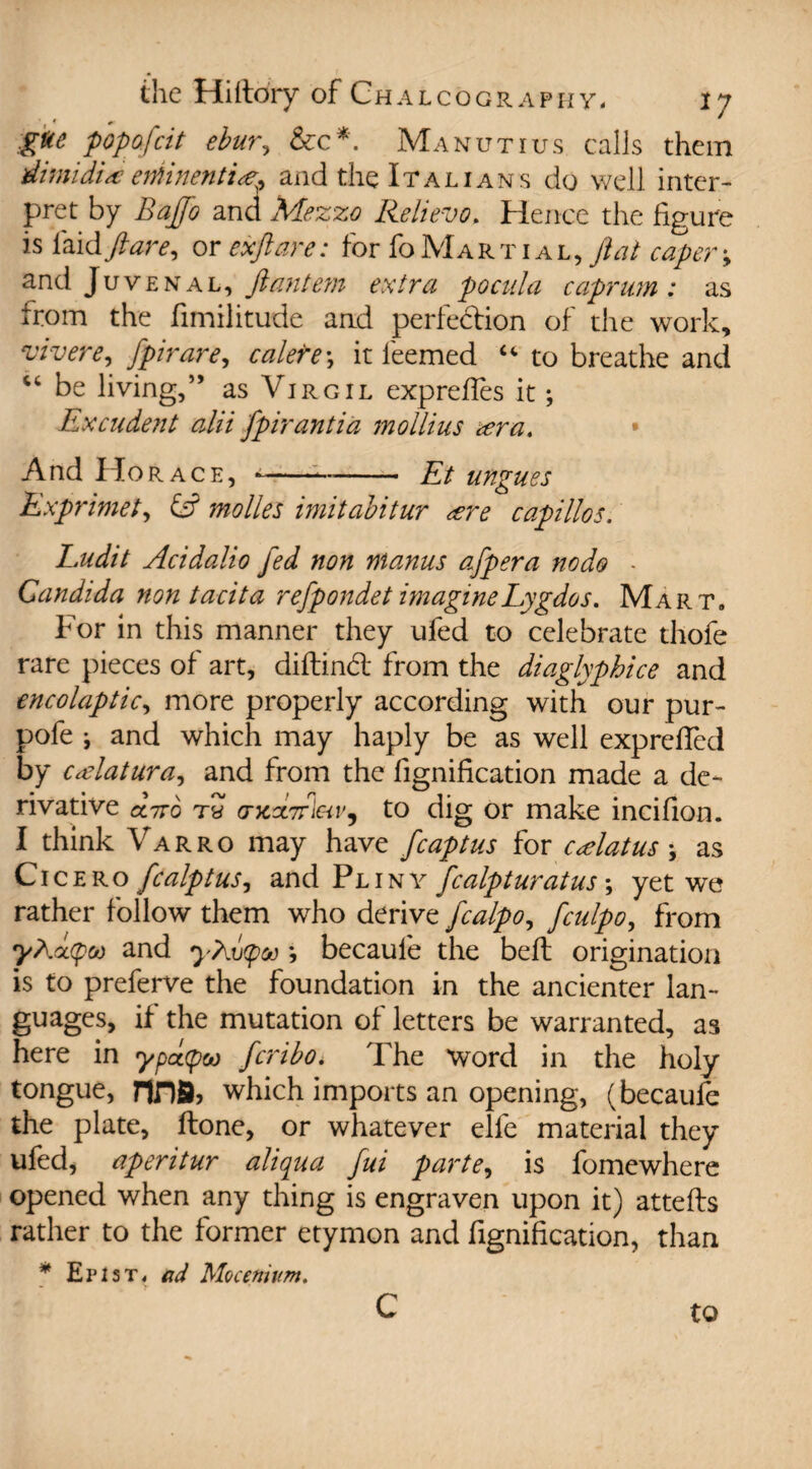 gtte popofeit ebur, See*. Manutius calls them dimidientinentire? and the Italians do well inter¬ pret by Baffo and Mezzo Relievo, Hence the figure is laid flare, or ex ft are: for fo Martial ,ftat caper-, and Juvenal, Jiantem extra pocula cuprum: as from the fimilitude and perfedion of the work, vivere, fpirare, calefe\ it leemed u to breathe and “ be living,” as Virgil exp relies it; Excudent alii fpirantia mollius *era. And Horace, *-Et ungues Exprimet, fe? molles imitabitur <ere capillos. Ludit Acidalio fed non nianus afpera node - Candida non tacita refpondet imagineLygdos. Mart. For in this manner they ufed to celebrate thofe rare pieces of art, diltind from the diaglyphice and encolaptic, more properly according with our pur- pofe ; and which may haply be as well exprefied by cAatura, and from the fignification made a de¬ rivative cc7t6 th <rx3L7rieiv9 to dig or make incifion. I think Varro may have fcaptus for cAatus * as Cicero fealptus, and Pliny fealpturatus; yet we rather follow them who derive fcalpo, feulpo, from yE(x(pco and yEvtpv *, becaufe the bell origination is to preferve the foundation in the ancienter lan¬ guages, if the mutation of letters be warranted, as here in ypd(poo feribo. The word in the holy tongue, riJDS) which imports an opening, (becaufe the plate, Hone, or whatever elle material they ufed, aperitur aliqua fui parte, is fomewhere opened when any thing is engraven upon it) attells rather to the former etymon and fignification, than * E r i s t , ad Mocenium. c to