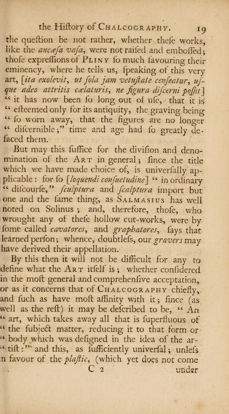 the queftion be not rather, whether thefe works, like the ancxfa vafa, were not railed and embolfed; thofe expreffions of Pliny lb much favouring their eminency, where he tells us, fpeaking of this very art, [ita exolevit, ut fold jam vetufiate cenfeatur, uf- que adeo attritis ctelaiuris, ne figura difcerni pojjit ] “ it has now been fo long out of ule, that it is cc efteemed only for its antiquity, the graving being cc fo worn away, that the figures are no longer “ difccrnibletime and age had fo greatly de¬ faced them. But may this fuffice for the divifion and deno*- mination of the Art in general; fmce the title which we have made choice of, is univerfally ap¬ plicable : for fo [loquendi confuetudine] “ in ordinary “ difcourfe,” fculptura and fcalptura import but one and the fame thing, as Salmasius has well noted on Solinus ; and, therefore, thofe, who wrought any of thefe hollow cut-works, were by fome called cavatores, and graph at ores, fays that learned perfon •, whence, doubtlefs, our gravers may have derived their appellation. By this then it will not be difficult for any to define what the Art itfelf is; whether confidered in the moft general and comprehendve acceptation, or as it concerns that of Chalcography chiefly, and fuch as have moft affinity with it; fmce (as well as the reft) it may be defcribed to be, “ An u art, which takes away all that is fuperfluous of u the fubjebl matter, reducing it to that form or body which was defigned in the idea of the ar~ •‘tift:” and this, as lufficiently univerfal; unlefs n favour of the plaftic, (which yet does not come
