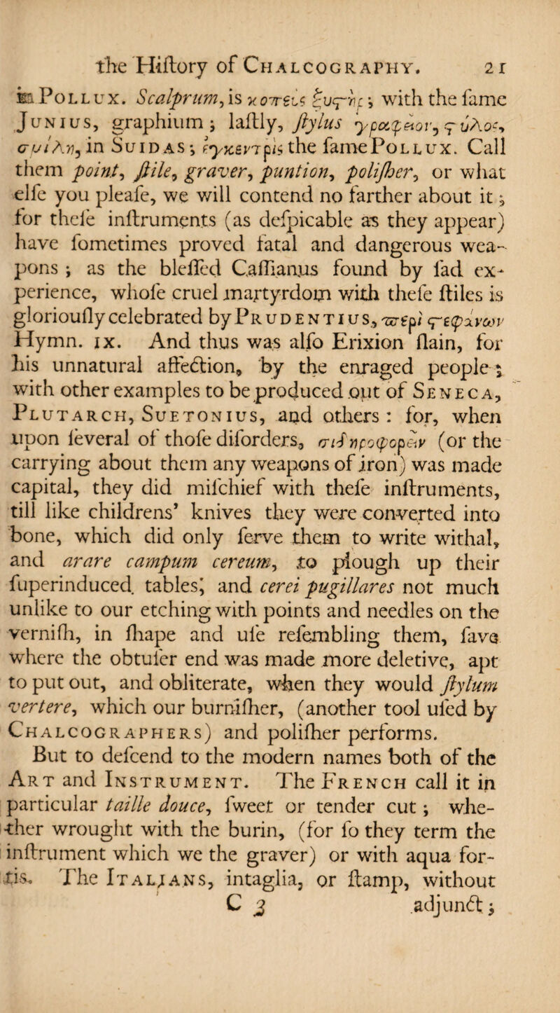 the Hiftory of C h a l c o g r a phy . 2 r m Pollux. Scalprum, is *07rei< » with the fame Junius, graphium; laflly, ftylus ypcc$<itor,rtjAoc, cuiAy, in Suidas*, f.yycev7fU the famePoLEux. Call them point, ft He, graver, punt ion, polifher, or what elfe you pleafe, we will contend no farther about it j for thele inllruments (as defpicable as they appear) have fometimes proved fatal and dangerous wea¬ pons ; as the blefled Caflianjus found by lad ex¬ perience, whole cruel martyrdom with thele fbiles is glorioufly celebrated by Pr u d e n ti u s. Hymn. ix. And thus was alfo Erixion (lain, for his unnatural affedlion, by the enraged people* with other examples to be produced out of Seneca, Plutar ch, Suetonius, and others : for, when upon leveral of thofe diforders, mfnpQtyopeiv (or the carrying about them any weapons of iron) was made capital, they did milchief with thefe inllruments, till like childrens* knives they were converted into bone, which did only ferve them to write withal, and arare campum cereum, .to plough up their fuperinduced tables^ and cerei pugillares not much unlike to our etching with points and needles on the vernifh, in lhape and ufe relembling them, fave where the obtuler end was made more deletive, apt to put out, and obliterate, when they would ftylum vert ere, which our burnifher, (another tool uled by Chalcographers) and polifher performs. But to defcend to the modern names both of the Art and Instrument. The French call it in particular taille douce, lweet or tender cut; whe- -ther wrought with the burin, (for lo they term the inllrument which we the graver) or with aqua for- tis. The It a l; a ns, intaglia, or ftamp, without