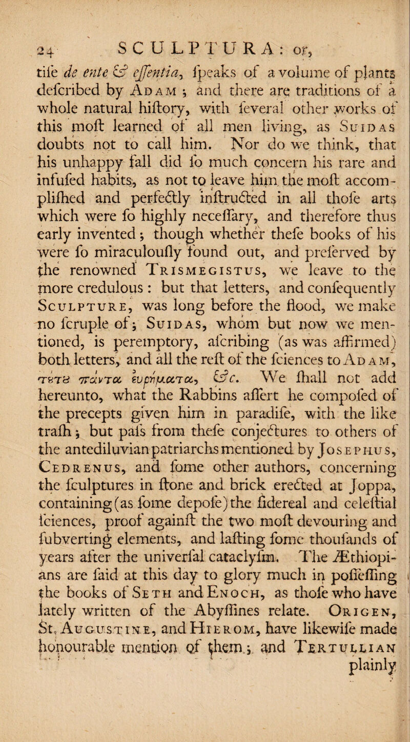 tile de ente & effentia, fpeaks of a volume of plants defcnbed by Adam * and there are traditions of a whole natural hiftory, with feveral other works of this moil learned ol all men living, as Suidas doubts not to call him. Nor do we think, that his unhappy fall did lb much concern his rare and infufed habits, as not to leave him the molt accom- plifhed and perfectly inftrudted in all thofe arts which were fo highly neceftary, and therefore thus early invented; though whether thefe books of his were fo miraculoufly found out, and preferved by the renowned Trismegistus, we leave to the more credulous: but that letters, and confequently Sculpture, was long before the flood, we make no fcruple of; Suidas, wrhom but now we men¬ tioned, is peremptory, afcribing (as was affirmed) both letters, and all the reft of the fciences to Ad a pa, TfcTc? TTavTO, ZVp'nfJ,CCrTOt'> &c. We fhall not add hereunto, what the Rabbins aftert he compofed of the precepts given him in paradife, with the like tralh; but pals from thefe conjectures to others of the antediluvian patriarchs mentioned by Josephus, Cedrenus, and fome other authors, concerning the fculptures in ftone and brick eredted at Joppa, containing (as fome depole)the fidereal and celeftial fciences, proof againft the two moft devouring and fubverting elements, and lafting fome thoufands of years after the univerfal cataclyfm. The Ethiopi¬ ans are laid at this day to glory much in poftefling i the books of Seth and Enoch, as thofe who have ! lately written of the Abyftines relate. Origen, St, Augustine, and Hierom, have likewile made honourable mention of them; and Tertullian plainly