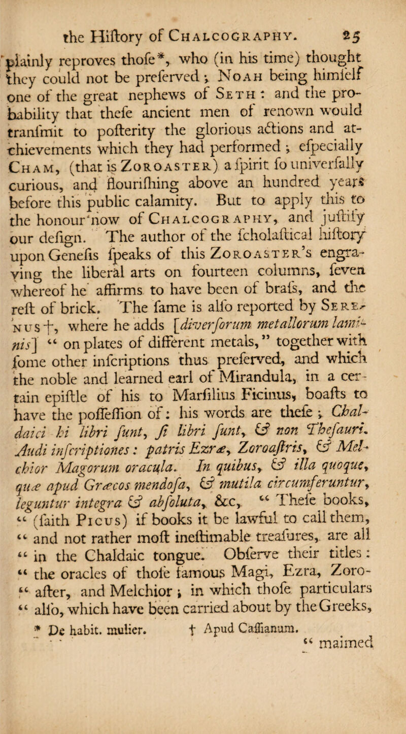 'plainly reproves thofe*, who (in his time) thought they could not be preferred y Noah being himfelf one of the great nephews of Seth : and the pro¬ bability that thefe ancient men of renown would tranfmit to pofterity the glorious addons and at- •chievements which they had performed y efpecially Cham, (that is Zoroaster) afpirit founiverfally curious, and flourifhing above an hundred years before this public calamity. But to apply this to the honour‘now of Chalcography, and jufriiy our deiign. The author of the fcholaftical liiftory upon Genefis fpeaks of this Zoroaster’s engra¬ ving the liberal arts on fourteen columns, feven whereof he affirms to have been of brais, and the reft of brick. The fame is alio reported by Sere> Nusf, where he adds [diverforum me tailor urn lamG nis\ “ on plates of different metals,” together with fome other inicriptions thus preferved, and which the noble and learned earl of Mirandula, in a cer¬ tain epiftle of his to Marfilius Ficinus, boafts to have the poffeffion of: his words are thefe y Chai¬ ded ci hi libri funt, fi libri funty non Thefauru Audi infcriptiones: pair is Ezr&y ZoroaJlris> id Mel¬ chior Magoruni oracula. In quibusy & ilia quoquey qtue apud Grecos mendofa, id mutila circumferuntury leguntur Integra & abfolutay &c, cc 1 hefe books, “ (faith Picus) if books it be lawful to call them, “ and not rather moil ineftimable treasures, are all “ in the Chaldaic tongue. Obferve their titles: “ the oracles of thole famous Magi, Ezra, Zoro- “ after, and Melchior y in which thofe particulars “ alfo, which have been carried about by the Greeks, * De habit, mulier. t Apud Caflianum. “ * * ' u maimed