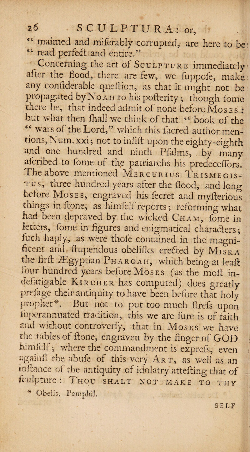 <fi maimed and miferably corrupted, are here to be “ read perfed: and entire.” Concerning the art of Sculpture immediately after the hood, there are few, we fuppofe, make any confiderable quedion, as that it might not be propagated by No ah to his poderity ; though lome there be, that indeed admit of none before Moses : but what then fhall we think of that “ book of the “ wars of the Lord,” which this facred author men¬ tions, Num. xxi; not to infill upon the eighty-eighth .and. one hundred and ninth Pfalms, by many afcribed to fome of the patriarchs his predecelfors. The above mentioned Mercurius Trismegis- tus, three hundred years after the flood, and long before Moses, engraved his fecret and myderious things in Hone, as himfelf reports; reforming what had been depraved by the wicked Cham, fome in letters, fome in figures and enigmatical characters; Inch haply, as were thole contained in the magni¬ ficent and dupendous obelifks ere&ed by Misra the find ./Egyptian Pharoah, which being at lead four hundred years before Moses (as the mod in¬ defatigable Kircher has computed) does greatly prefage their antiquity to have been before that holy prophet*. But not to put too much drefs upon iuperannuated tradition, this we are fure is of faith and without controverfy, that in Moses we have the tables of done, engraven by the finger of GOD himfelf; where the commandment is exprefs, even i againd the abide of this very.Art, as vrell as an 1 indance of the antiquity of idolatry attefting that of iculpture: Thou shalt not make to thy * Obelis. FairphiL