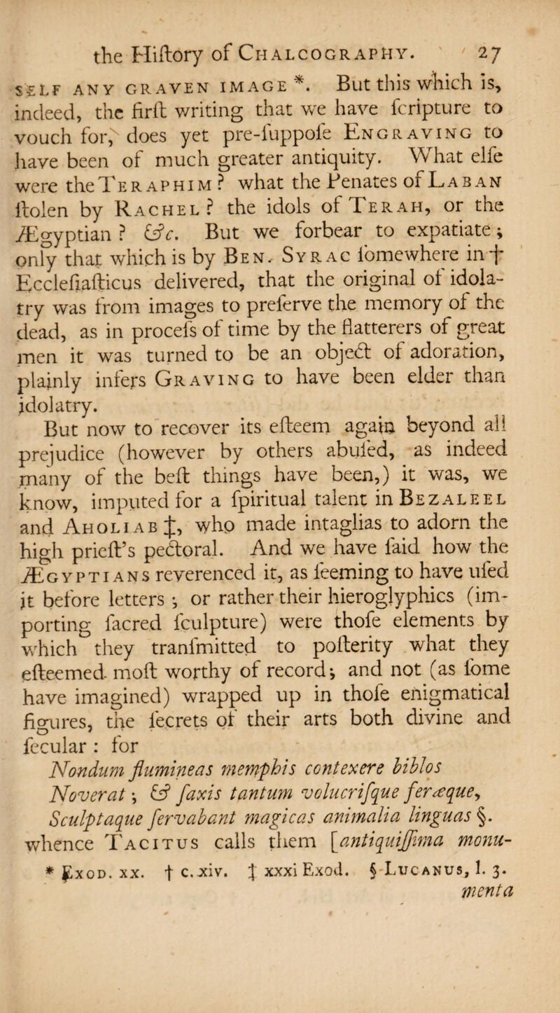 SELF ANY GRAVEN IMAGE *. But this which IS, indeed, the firth writing that we have fcripture to vouch for,N does yet pre-fuppofe Engraving to 3iave been of much greater antiquity. What elfe were the Ter aphim ? what the Benates of Laban ltoien by Rachel? the idols ofTERAH, or the ^Egyptian ? l$c. But we forbear to expatiate * only that which is by Ben, Syr ac fomewhere in f Ecclefiafticus delivered, that the original of idola¬ try was from images to preferve the memory of the dead, as in proceis of time by the flatterers of great men it was turned to be an objed of adoration, plainly infers Graving to have been elder than idolatry. But now to recover its efteem again beyond all prejudice (however by others abided, as indeed many of the bed; things have been,) it was, we know, imputed for a fpiritual talent hiBezaleel and Aholi ab J, who made intaglias to adorn the high pried’s pedoral. And we have laid how the ^Egyptians reverenced it, as Teeming to have uled jt before letters •, or rather their hieroglyphics (im¬ porting lacred fculpture) were thofe elements by which they tranfmitted to pofterity what they efteemed- moll worthy of record*, and not (as lome have imagined) wrapped up in thole enigmatical figures, the lecrets of their arts both divine and fecular : for Nondum flumineas rnemphis contexere biblos Noverat \ G? faxis tantum volucrifque fer<equey Sculptaque fervabant magicas animalia linguas §. whence Tacitus calls them {antiquijfima monu- * £xod. xx. f c.-xiv. JxxxiExod. § Luc anus, 1. 3. went a