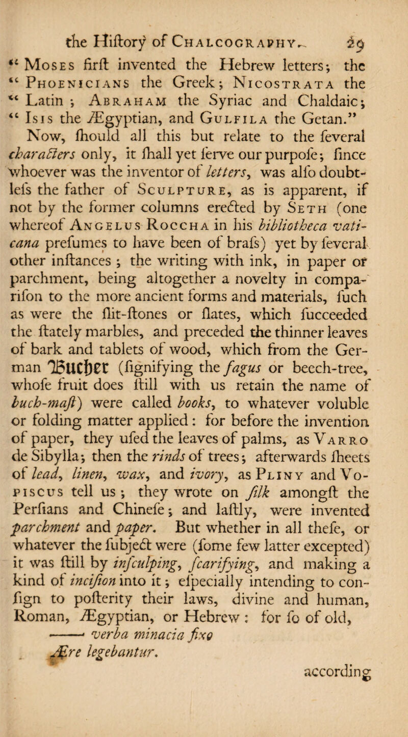 “ Moses firH invented the Hebrew letters*, the “Phoenicians the Greek; Nicostrata the “ Latin ; Abraham the Syriac and Chaldaic; “ Isis the ^Egyptian, and Gulfila the Getan.” Now, fliouid ail this but relate to the feveral characters only, it fhall yet lerve our purpofe; fince whoever was the inventor of letters, was alio doubt- lels the father of Sculpture, as is apparent, if not by the former columns ereded by Seth (one whereof Angel us RoccHAin his bibliotheca Vati¬ can a prefumes to have been of brafs) yet by feveral other inftances ; the writing with ink, in paper or parchment, being altogether a novelty in compa- rifon to the more ancient forms and materials, fuch as were the Hit-Hones or Hates, which fucceeded the Hately marbles, and preceded the thinner leaves of bark and tablets of wood, which from the Ger¬ man T5UCl)0t (fignifying the fagus or beech-tree, whofe fruit does Hill with us retain the name of buch-maft) were called books, to whatever voluble or folding matter applied : for before the invention of paper, they ufed the leaves of palms, as Varro de Sibylla; then the rinds of trees; afterwards fheets o {lead, linen, wax, and ivory, as Pliny and Vo - piscus tell us; they wrote on filk amongH the Perfians and Chinefe; and laHly, were invented j-parchment and paper. But whether in all thefe, or whatever the fubjed were (fome few latter excepted) it was Hill by infculping, fcarifying, and making a kind ol incifion into it; elpecially intending to con- fign to poHerity their laws, divine and human, Roman, ^Egyptian, or Hebrew : for fo of old, --• verba minacia fixe g%re legebantur. according