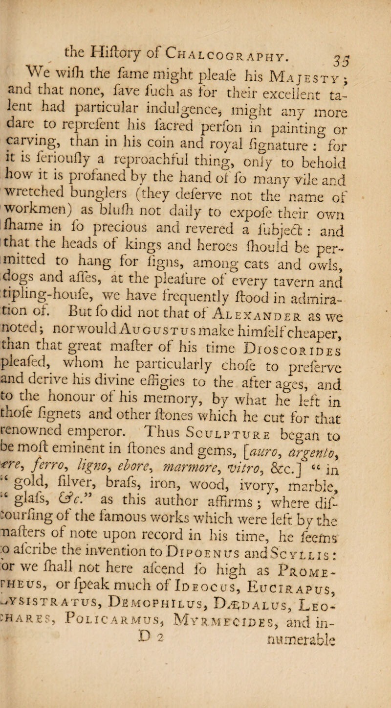 We wifh the fame might pleafe his Majesty ; and that none, five 111 eh as for their excellent ta¬ lent had particular indulgence, might any more dare to reprelent his iacred perfon in painting or carving, than in his coin and royal lignature : for it is ferioufly a reproachful thing, only to behold how it is pi ofaned by the hand ot lo many vile and wretched bunglers (they delerve not the name of workmen) as blufh not daily to expofe their own lhame in lo precious and revered a lubjedt: and that the heads ot kings and heroes fhould be per¬ mitted to hang for ligns, among cats and owls, dogs and affes, at the pieafure ot every tavern and tipling-houfe, we have frequently flood in admira¬ tion of. .out fo did not that of Alexander as we noted; nor would Augustus make himfelf cheaper, than that great mailer of his time Diqscorides’ pleafed, whom he particularly chofe to preferve and derive his divine effigies to the after ages, and to the honour of his memory, by what he left in thole lignets and other Hones which he cut for that renowned emperor. Thus Sculpture began to be moft eminent in ftones and gems, [auro, tirgeiito^ *re, jerro, ligno, ebore, marmore, vitro^ &c.] cc in *c gold, filver, brafs, iron, wood, ivory, marble, glals, as this author affirms ; where dif- muiling of the famous works which were left by the nailers of note upon record in his time, he teems 0 alcnbe the invention to Di po e n trs and Sc y t l i s : or we lhall not here afcend fo high as Prome- rHEus, or {peak much of Ideocus, Eucirapus, _/Ysistratus, Demophilus, D^dalus, Leo- shares, Policarmus, Myrmfcides, and in- D 2 numerable