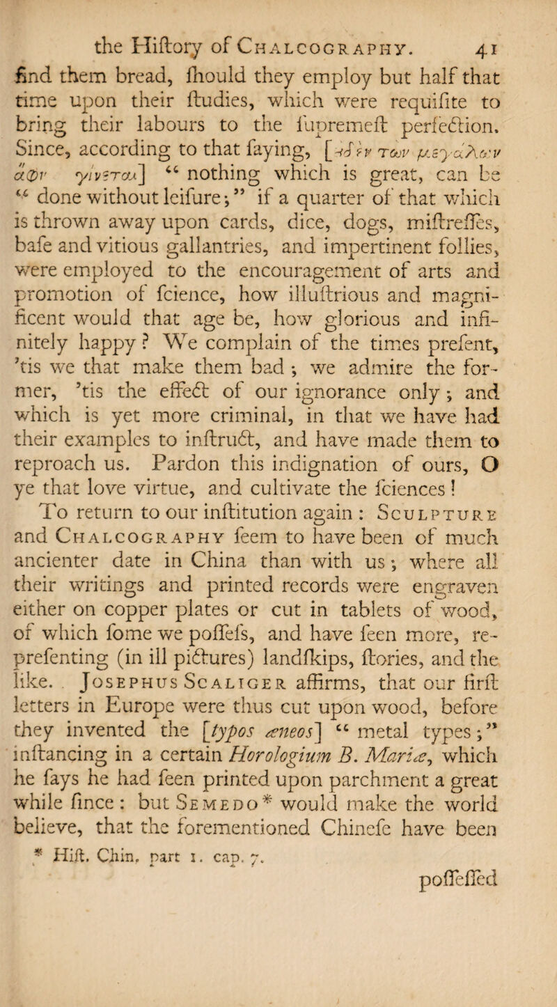 find them bread, fhould they employ but half that time upon their ftudies, which were requifite to bring their labours to the fupremeft perfection. Since, according to that faying, toqv fj.ayaM.v a0v yivsrcfA] “ nothing which is great, can be done without leifure;” if a quarter of that which is thrown away upon cards, dice, dogs, miflrefTes, bafe andvitious gallantries, and impertinent follies, were employed to the encouragement of arts and promotion of fcience, how illuftrious and magni¬ ficent would that age be, how glorious and infi¬ nitely happy ? We complain of the times prefent, fiis we that make them bad •, we admire the for¬ mer, ’tis the effeCt of our ignorance only; and which is yet more criminal, in that we have had their examples to inftruCt, and have made them to reproach us. Pardon this indignation of ours, O ye that love virtue, and cultivate the fciences! To return to our inflitution again : Sculpture and Chalcography feem to have been of much ancienter date in China than with us •, where all their writings and printed records were engraven either on copper plates or cut in tablets of wood, of which fome we poffefs, and have feen more, re- prefenting (in ill pidfures) landfkips, ftories, and the like. . Josephus Scaliger affirms, that our firfl letters in Europe were thus cut upon wood, before they invented the [typos <eneos~\ “metal types;” inftaneing in a certain Horologium B. Marie?, which he fays he had feen printed upon parchment a great while fince : but Seme do * would make the world believe, that the forementioned Chinefe have been * Hift. Chin, nart 1. cap. 7. ' • 4k f pofiefied