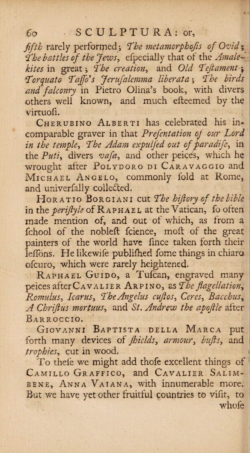 fifth rarely perforijiecU The metamorphofis of Ovid The battles of the Jews, efpecially that of the Amale- in great The creation, and Old T'eftament Torquato Tajfo's Jerufalemma liber at a \ The birds mid falconry in Pietro Olina’s book, with divers others well known, and much e(teemed by the virtuofi. Cherubino Alberti has celebrated his in¬ comparable graver in that Prefentation cj our Lord in the temple, The Adam expulfed out of far adife? in the Puti, divers vafa*> and other peices, which he wrought after Polydoro di Caravaggio and Michael Angelo, commonly fold at Rome, and univerfally collected. Horatio Borgiani cut The hiftory of the bible in the periftyle of Raphael at the V atican, fo often made mention of, and out of which, as from a fchool of the nobleft fcience, mod of the great painters of the world have fmce taken forth their leiTons. Pie likewife publifhed fome things in chiaro ofcuro, which were rarely heightened. Raphael Guido, a Tufcan, engraved many peices afterCAVALiER Arpino, as The flagellation, Romulus, Icarus, The Angelas cuftos, Ceres^ Bacchus, A Chriftus mortuus, and St. Andrew the apojlle after Barroccio. Giovanni Baptista della Marca put forth many devices of fhields, armour, bufis, and trophies, cut in wood. i To thele we might add thofe excellent things of 1 Camillo Graffico, and Cavalier Salim- bene, Anna Vaiana, with innumerable more. But . we have yet other fruitful countries to vifit, to whofe