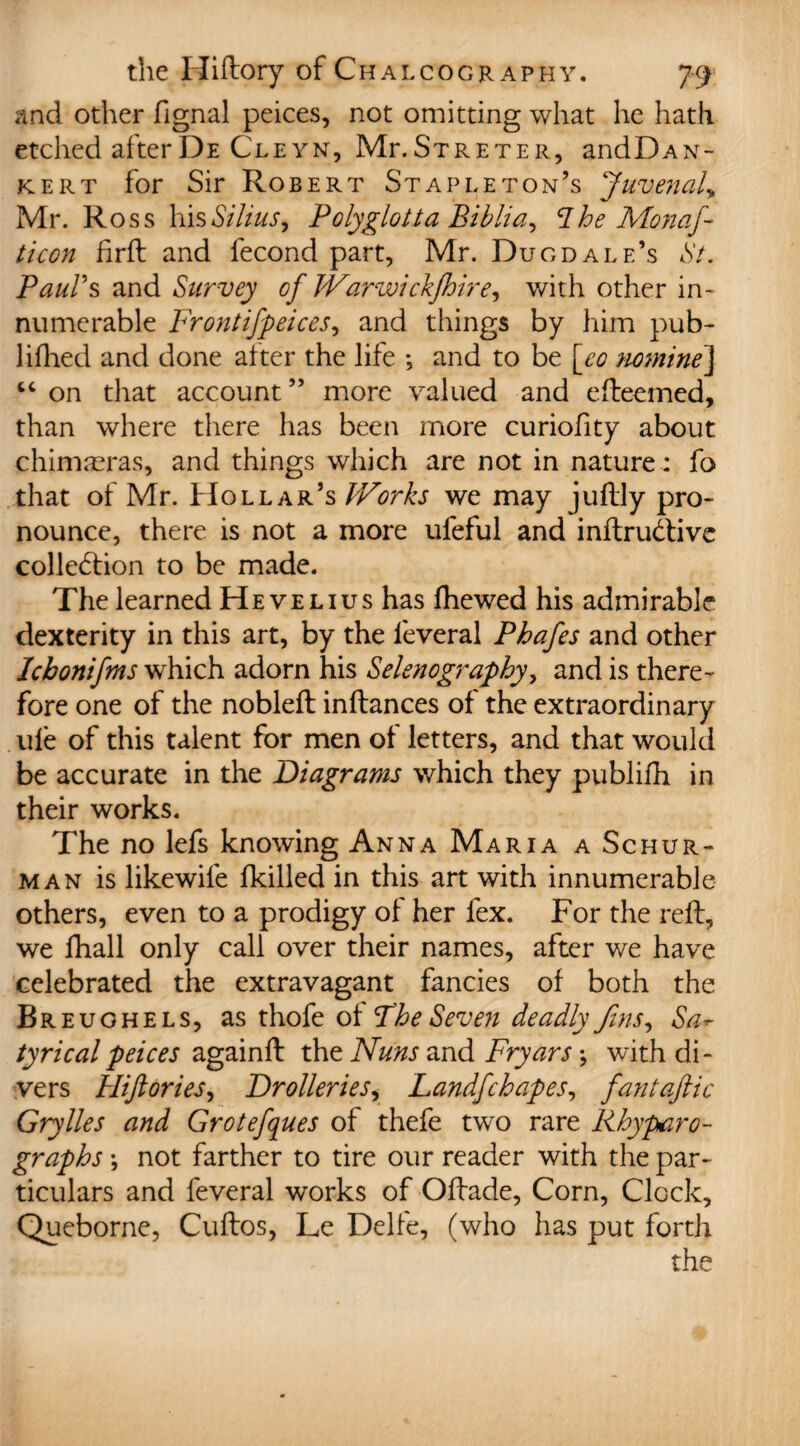 and other fignal peices, not omitting what he hath etched afterDe Cleyn, MlStreter, andDAN- kert for Sir Robert Stapleton’s Juvenal> Mr. Ross his Stilus, Polyglotta Biblia, Ihe Monaf ticon firft and fecond part, Mr. Dugdale’s St. Paul's and Survey of JVarwickfhire, with other in¬ numerable Frontifpeices, and things by him pub- lifhed and done alter the life •, and to be [co nomine] “ on that account ” more valued and efteemed, than where there has been more curiofity about chimreras, and things which are not in nature : fo that of Mr. Hollar’s Works we may juflly pro¬ nounce, there is not a more ufeful and inftrudtive collection to be made. The learned He velius has fhewed his admirable dexterity in this art, by the leveral Phafes and other Ichonifms which adorn his Selenography, and is there¬ fore one of the nobleft inftances of the extraordinary ule of this talent for men of letters, and that would be accurate in the Diagrams which they publifh in their works. The no lefs knowing Anna Maria a Schur- man is likewife {killed in this art with innumerable others, even to a prodigy of her fex. For the reft, we fhall only call over their names, after we have celebrated the extravagant fancies of both the Breughels, as thofe of Fhe Seven deadly fins, Sa* tyricalpeices againft the Nuns and Fryars \ with di¬ vers Hiftdries, Drolleries, Landfchapes, fantaftic Grylles and Grotefques of thefe two rare Rhyparo- graphs \ not farther to tire our reader with the par¬ ticulars and feveral works of Oflade, Corn, Clock, Queborne, Cuftos, Le Delfe, (who has put forth the