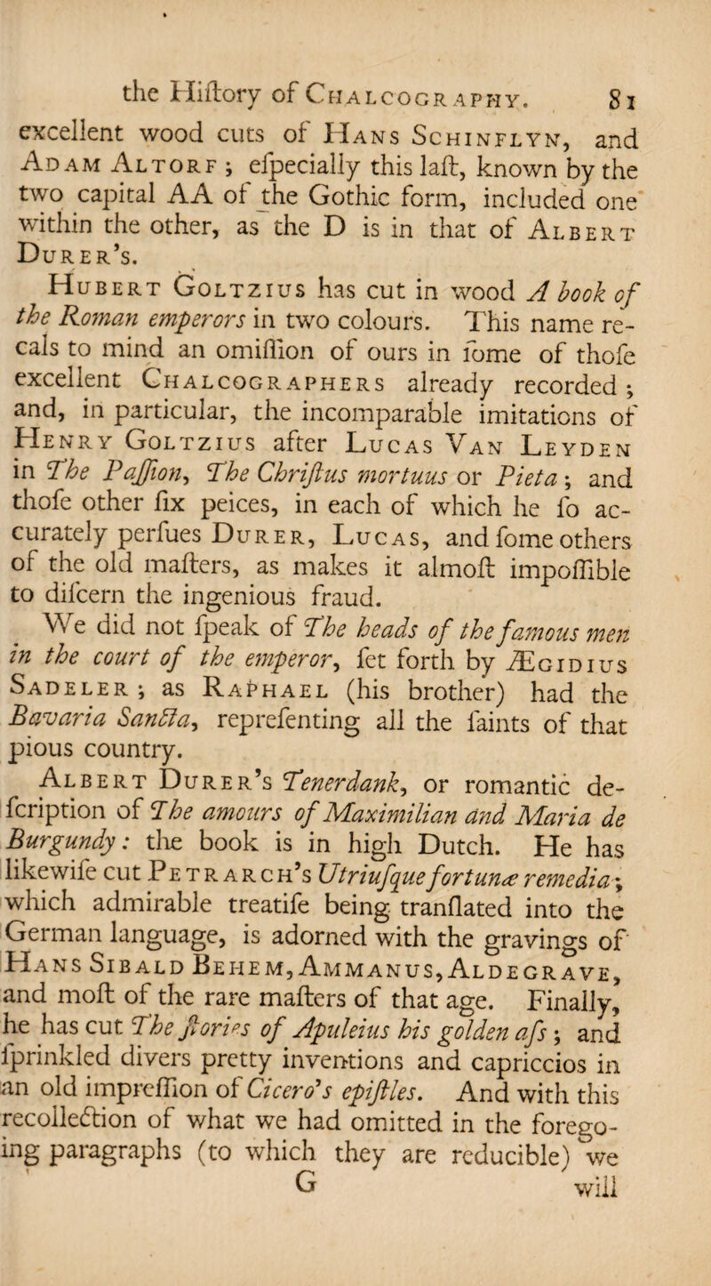 excellent wood cuts of Hans Schinflyn, and Adam Altorf ; efpecially this laft, known by the two capital AA ot the Gothic form, included one within the other, as'the D is in that of Albert Durer’s. Hubert Goltzius has cut in wood A book of the Roman emperors in two colours. This name rep¬ eals to mind an omiflion ol ours in lome of thofe excellent Chalcographers already recorded ; and, in particular, the incomparable imitations of Henry Goltzius after Lucas Van Leyden in The Paffion, The Chriftus mortuus or Piet a ; and thofe other fix peices, in each of which he fo ac¬ curately perfues Durer, Lucas, andfomeothers of the old mafters, as makes it almoft impoffible to difcern the ingenious fraud. We did not fpeak of The heads of the famous men in the court of the emperor, fet forth by .ZEgidius Sadeler ; as Raphael (his brother) had the Bavaria Santta, reprefenting all the faints of that pious country. Albert Durer’s Tenerdank, or romantic de- feription of The amours of Maximilian and Biaria de Burgundy: the book is in high Dutch. He has likewife cut Petrarc h’s Utriufque fortune remedial which admirable treatife being tranflated into the German language, is adorned with the gravings of Hans Sibald Bei-iem, Ammanus, Aldegrave, and moil of the rare mafters of that age. Finally, he has cut The florins of Apideius his golden afs; and fprinkled divers pretty inventions and capriccios in an old impreftion of Cicero's epiftles. And with this recollection of what we had omitted in the forego¬ ing paragraphs (to which they are reducible) we G will