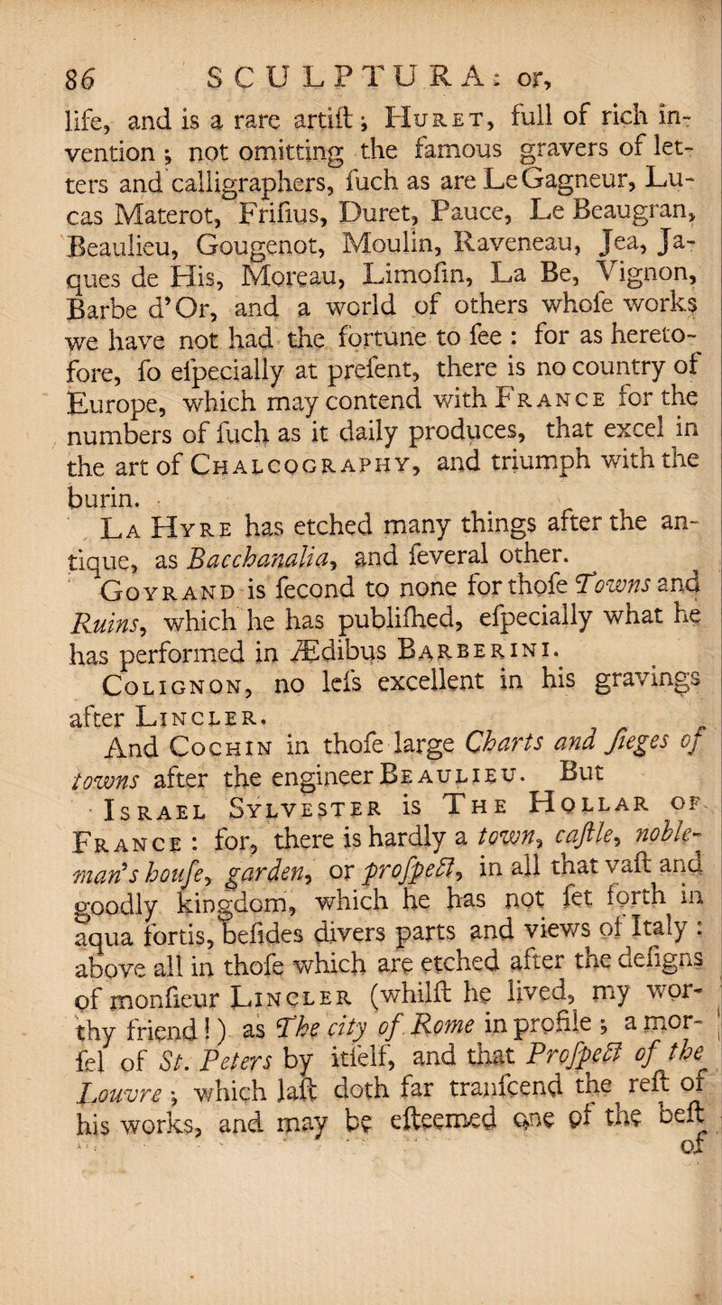 life, and is a rare artift *, Hu ret, full of rich In¬ vention j not omitting the famous gravers of let¬ ters and calligraphers, fuch as are LeGagneur, Lu¬ cas Materot, Frifius, Duret, Pauce, Le Beaugran, Beaulieu, Gougenot, Moulin, Raveneau, Jea, Ja- ques de His, Moreau, Limofm, La Be, Vignon, j Barbe d’Or, and a world of others whole works we have not had the fortune to fee : for as hereto¬ fore, fo efpecially at prefent, there is no country of Europe, which may contend with France for the numbers of fuch as it daily produces, that excel in the art of Chalcography, and triumph with the burin. • La Hyre has etched many things after the an¬ tique, as Bacchanalia, and feveral other. Gqyr and is fecond to none for thofe Towns and Ruins, which he has publifhed, efpecially what he has performed in iEdibus Barberini. Colignon, no lels excellent in his gravings j after Lxmcler. And Cochin in thofe large Charts and fieges of towns after the engineer Beaulieu. But Israel Sylvester is The Hollar of. France i for, there is hardly a town, cajilc, noble* ward s houfe, garden-) or frofpcEl) in all that vaft and g’oodly kingdom, which he has not fet forth in aqua fortis, befides divers parts and views of Italy : above all in thofe which are etched after the deiigns of monfieur Lincler (v/hilft he lived, my wor¬ thy friend!) as The city of Rowe in profile y a mor~ ( fel of St. Peters by itfelf, and that Profpett of the Louvre ; which laft doth far tranfeend the reft of his works, and may be efteemed one pf tne ceil