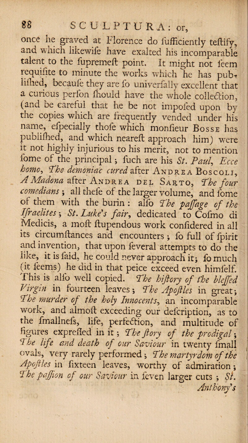 once lie graved at Florence do fufficiently teflify, and w nich likewife have exalted his incomparable talent to the fupremeff: point. It might not feem requifite to minute the works which he has pubt lithed, becaufe they are fo univerfally excellent that a curious perfon laould have the whole collection, (and be careful that he be not impoied upon by the copies which are frequently vended under his name, efpecially thofe which monfieur Bosse has puoiifhed, and which nearefl approach him) were it not highly injurious to his merit, not to mention home of the principal; fuch are his St. Paul, Ecce homo, The demoniac cured after Andrea Boscolj, AMadona after Andrea del Sarto, The four comedians ; all thefe of the larger volume, and fome of them with the burin : alfo The paffage of the Ifraelites; St. Luke's fair, dedicated to Cofmo di Medicis, a moil ftupendous work confidered in all its circumftances and encounters ; fo full of fpi-rit and invention, that upon feveral attempts to do the like, it is laid, he could never approach it; fo much (it feems) he did in that peice exceed even himfelf. This is alfo well copied. The hiftory of the hleffed Virgin in fourteen leaves; The Apoftles in great; The murder of the holy Innocents, an incomparable work, and almofl exceeding our defcription, as to the fmailnefs, life, perfebfion, and multitude of figures expreflcd: in it; The ftory of the prodigal; d he life and death of gut Saviour in twenty fmalj ovals, very rarely performed ; The martyrdom of the ! Apoftles in fixteen leaves, worthy of admiration; The pajfion of our Saviour in feven larger cuts ; SI. Anthony's