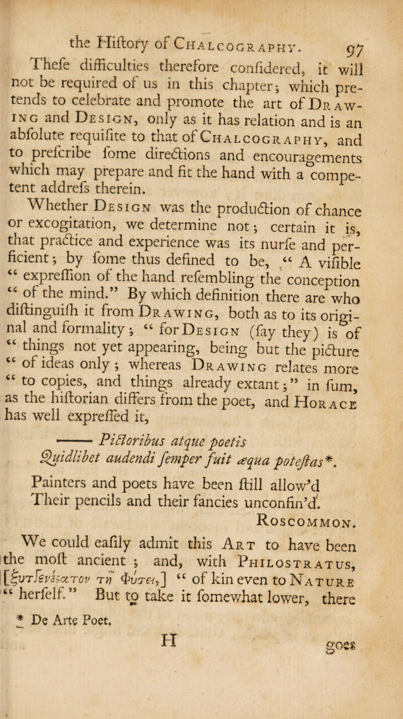 fhefe difficulties therefore confidered, it will not be required of us in this chapter; which pre¬ tends to celebrate and promote the art of Dr a w- 1 \Tg and DesioN, only as it has relation and is an abfolute requisite to that of Chalcography, and to prelcribe lome directions and encouragements which may prepare and fit the hand with a°compe- tent addrefs therein. Whether Design was the produdion of chance or excogitation, we determine not; certain it is, that pradice and experience was its nurfe and per- ficient; by fome thus defined to be, “A vifible “ expreflion of the hand refembling the conception “ of the mind.” By which definition there are who didinguifh it from Drawing, both as to its orim- nal and formality; “ for Design (fay they) is^of “ things not yet appearing, being but the pidure “ of ideas only ; whereas Drawing relates more to copies, and things already extant; ” in fum, as the hiflorian differs from the poet, and Horace has well expreifed it, --- Pifforibus atque poetis Quidlibet audendi femper fuit <equa pot eft as*. Painters and poets have been dill allow'd Their pencils and their fancies unconfin'd'. Ro SCOMMON. We could eafiiy admit this Art to have been the mod ancient ; and, with Philostratus, [fturkvkctrov rrt “ of kin even to Nature “ herfelf. ” But to take it fomewhat lower, there * De Arte Poet. PI goes
