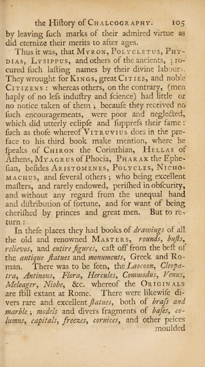 by leaving fuch marks of their admired virtue as did eternize their merits to after ages. Thus it was, that Myron, Polycletus, Phy- d 1 as, Lysippus, and others of the ancients, ] ro- cured fuch lading names by their divine labours. They wrought for Ki n g s , great Cities, and noble Citizens: whereas others, on the contrary, (men haply of no lefs induftry and fcience) had little or no notice taken of them ; becaufe they received no fuch encouragements, were poor and negledted, which did utterly eclipfe and fupprefs their fame: fuch as thofe whereof Vitruvius does in the pre¬ face to his third book make mention, where he fpeaks of Chiron the Corinthian, Hellas of Athens, Myagrus of Phocia, Pharax the Ephe- fian, befides Aristomenes, Polycles, Micho- machus, and feveral others; who being excellent mailers, and rarely endowed, perifhed in obfcurity, and without any regard from the unequal hand and diflribution of fortune, and for want of being cherilhed by princes and great men. But to rec¬ tum : In thefe places they had books of drawings of all the old and renowned Masters, rounds, bufts, relievos, and entire figures, call off from the belt of the antique ftatues and monuments, Greek and Ro¬ man. There was to be feen, the Laocoon, Cleopa- tra, Antinous, Flora, Hercules, Commodus, Venus, Meleager, Niobe, &c. whereof the Originals are flill extant at Rome. There were likewife di¬ vers rare and excellent ftatues, both of brafis and marble ; models and divers fragments of bates, co¬ lumns, capitals, freezes, cornices, and other peices moulded