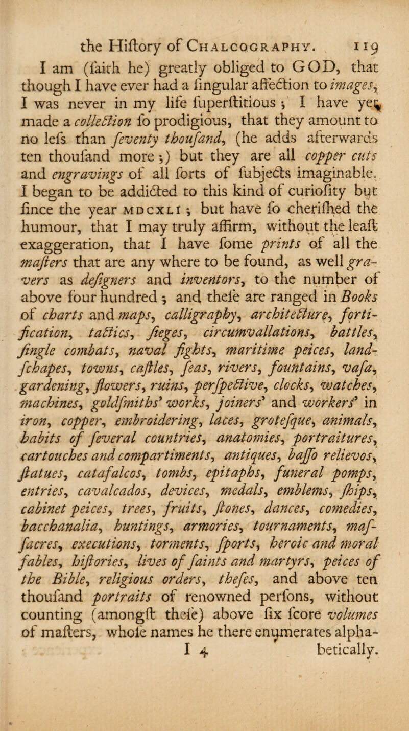 I am (faith he) greatly obliged to GOD, that though I have ever had a lingular affection to images, I was never in my life fuperflitious f I have yei^ made a collettion fo prodigious, that they amount to no lefs than feventy tboufand, (he adds afterwards ten thoufand more •,) but they are all copper cuts and engravings of all forts of fubjedts imaginable. I began to be addicted to this kind of curiofity byt hnce the year mdcxli *, but have fo cherifhed the humour, that I may truly affirm, without the leafl exaggeration, that I have fome prints of all the mafters that are any where to be found, as well gra¬ vers as defigners and invent ors, to the number of above four hundred ; and thele are ranged in Books of charts and maps, calligraphy, architecture, forti¬ fication, tatties, fieges, circumv dilations, battles. Jingle combats, naval fights, maritime peices, land- fchapes, towns, cafiles, feas, rivers, fountains, vafa, gardening, flowers, ruins, perfpettive, clocks, watches, machines, goldfmiths* works, joiners* and workers' in iron, copper, embroidering, laces, grotefque, animals, habits of feveral countries, anatomies, portraitures, cartouches and compartments, antiques, bajfo relievos, ftatues, c at afale os, tombs, epitaphs, funeral pomps, entries, cavalcados, devices, medals, emblems, flips, cabinet peices, trees, fruits, ft ones, dances, comedies, bacchanalia, huntings, armories, tournaments, maf- facres, executions, torments, fports, heroic and moral fables, hiftories, lives of faints and martyrs, peices of the Bible, religious orders, thefes, and above ten thoufand portraits of renowned perfons, without counting (amongft thefe) above fix lcore volumes of mailers, whole names he there enumerates alpha- I 4 betically.